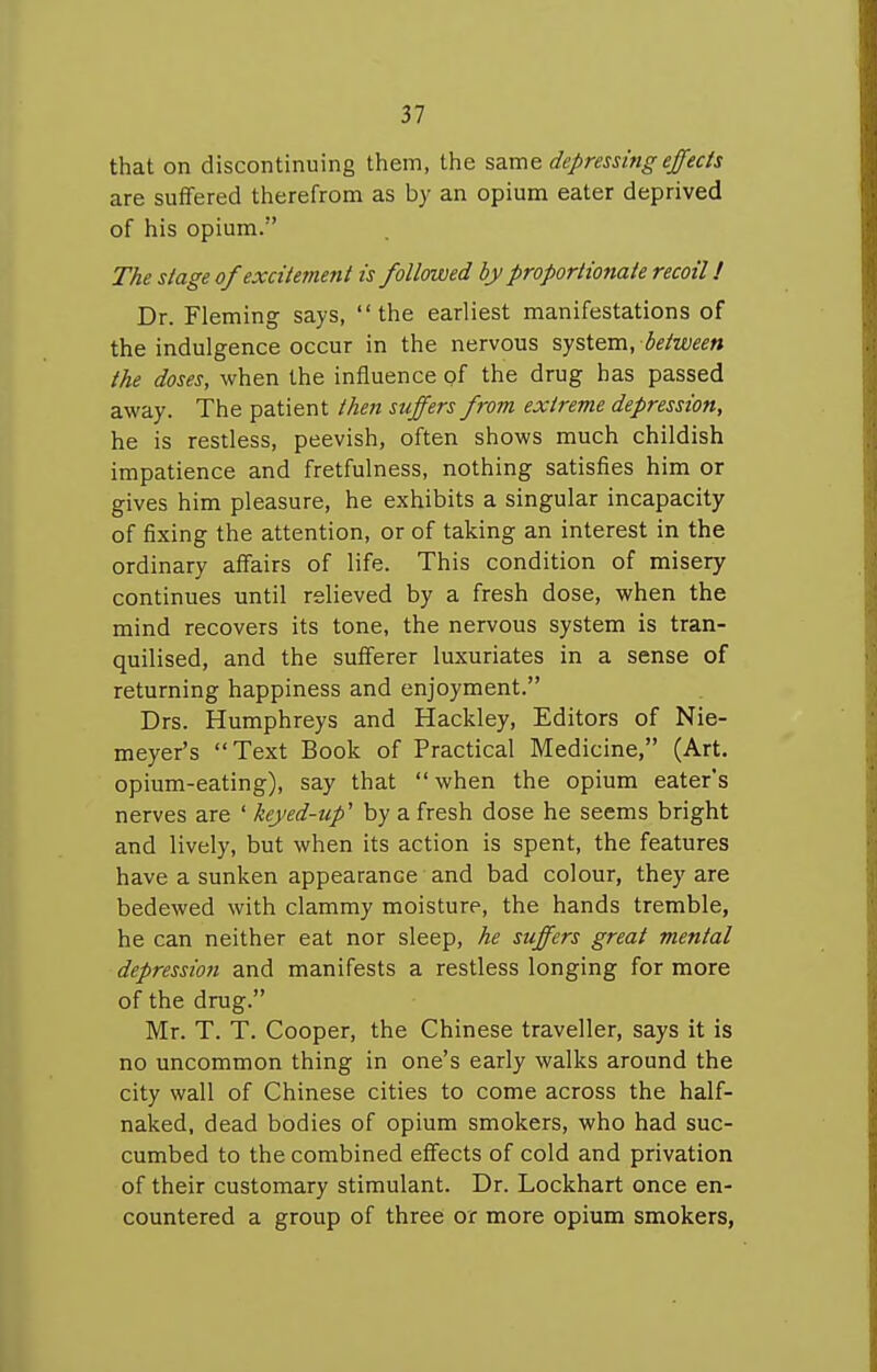 that on discontinuing them, the same depressing efec/s are suffered therefrom as by an opium eater deprived of his opium. The slage of excitement is followed by proportionate recoil! Dr. Fleming says, the earliest manifestations of the indulgence occur in the nervous system, between the doses, when the influence of the drug has passed away. The patient then suffers from extreme depression, he is restless, peevish, often shows much childish impatience and fretfulness, nothing satisfies him or gives him pleasure, he exhibits a singular incapacity of fixing the attention, or of taking an interest in the ordinary affairs of life. This condition of misery continues until relieved by a fresh dose, when the mind recovers its tone, the nervous system is tran- quilised, and the sufferer luxuriates in a sense of returning happiness and enjoyment. Drs. Humphreys and Hackley, Editors of Nie- meyer's Text Book of Practical Medicine, (Art. opium-eating), say that  when the opium eater's nerves are ' keyed-up' by a fresh dose he seems bright and lively, but when its action is spent, the features have a sunken appearance and bad colour, they are bedewed with clammy moisture, the hands tremble, he can neither eat nor sleep, he suffers great mental depression and manifests a restless longing for more of the drug. Mr. T. T. Cooper, the Chinese traveller, says it is no uncommon thing in one's early walks around the city wall of Chinese cities to come across the half- naked, dead bodies of opium smokers, who had suc- cumbed to the combined effects of cold and privation of their customary stimulant. Dr. Lockhart once en- countered a group of three or more opium smokers,