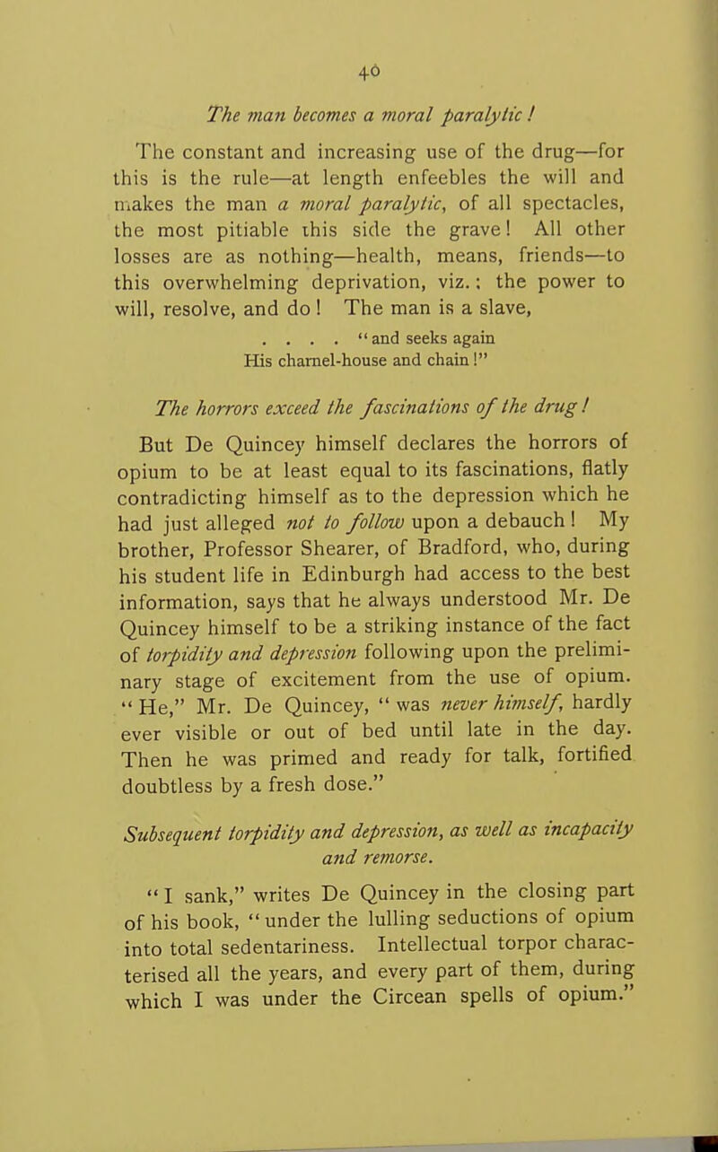 46 The man becomes a moral paralytic ! The constant and increasing use of the drug—for this is the rule—at length enfeebles the will and niakes the man a moral paralytic, of all spectacles, the most pitiable ihis side the grave! All other losses are as nothing—health, means, friends—to this overwhelming deprivation, viz.; the power to will, resolve, and do 1 The man is a slave, . . . .  and seeks again His charnel-house and chain ! The horrors exceed the fascinations of the drug I But De Quincey himself declares the horrors of opium to be at least equal to its fascinations, flatly contradicting himself as to the depression which he had just alleged not to follow upon a debauch ! My brother. Professor Shearer, of Bradford, who, during his student life in Edinburgh had access to the best information, says that he always understood Mr. De Quincey himself to be a striking instance of the fact of torpidity and depression following upon the prelimi- nary stage of excitement from the use of opium. He, Mr. De Quincey, was never hvnself, hardly ever visible or out of bed until late in the day. Then he was primed and ready for talk, fortified doubtless by a fresh dose. Subsequent torpidity and depression, as well as incapacity and remorse.  I sank, writes De Quincey in the closing part of his book,  under the lulling seductions of opium into total sedentariness. Intellectual torpor charac- terised all the years, and every part of them, during