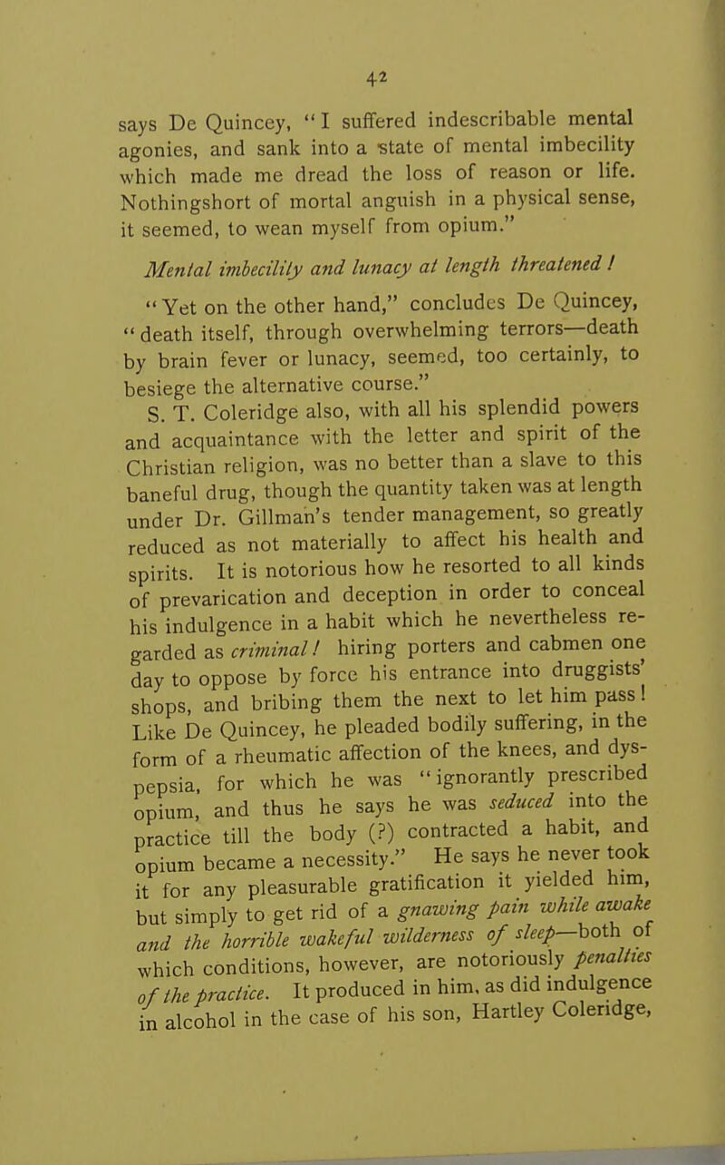 says De Quincey,  I suffered indescribable mental agonies, and sank into a -state of mental imbecility which made me dread the loss of reason or life. Nothingshort of mortal anguish in a physical sense, it seemed, to wean myself from opium. Menial imhecilily and lunacy at length threatened I  Yet on the other hand, concludes De Quincey,  death itself, through overwhelming terrors—death by brain fever or lunacy, seemed, too certainly, to besiege the alternative course. S. T. Coleridge also, with all his splendid powers and acquaintance with the letter and spirit of the Christian religion, was no better than a slave to this baneful drug, though the quantity taken was at length under Dr. Gillman's tender management, so greatly reduced as not materially to affect his health and spirits. It is notorious how he resorted to all kinds of prevarication and deception in order to conceal his indulgence in a habit which he nevertheless re- garded as criminal 1 hiring porters and cabmen one day to oppose by force his entrance into druggists' shops, and bribing them the next to let him pass 1 Like De Quincey, he pleaded bodily suffering, m the form of a rheumatic affection of the knees, and dys- pepsia, for which he was  ignorantly prescribed opium, and thus he says he was seduced mto the practice till the body (?) contracted a habit, and opium became a necessity. He says he never took it for any pleasurable gratification it yielded him, but simply to get rid of a gnawing pain while awake and the horrible wakeful wilderness of xfe/—both of which conditions, however, are notoriously penalties of the practice. It produced in him. as did indulgence in alcohol in the case of his son, Hartley Coleridge,