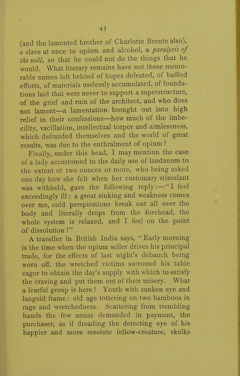 +3 (and the lamented brother of Charlotte Bronte also), a slave at once to opium and alcohol, a paralysis of the will, so that he could not do the things that he would. What literary remains have not these memo- rable names left behind of hopes defeated, of baffled efforts, of materials uselessly accumulated, of founda- tions laid that were never to support a superstructure, of the grief and ruin of the architect, and who does not lament—a lamentation brought out into high relief in their confessions—how much of the imbe- cility, vacillation, intellectual torpor and aimlessness, which defrauded themselves and the world of great results, was due to the enthralment of opium ! Finally, under this head, I may mention the case of a lady accustomed to the daily use of laudanum to the extent ol two ounces or more, who being asked one day how she felt when her customary stimulant was withheld, gave the following reply:—I feel exceedingly ill; a great sinking and weakness comes over me, cold perspirations break out all over the body and literally drops from the -forehead, the whole system is relaxed, and I feel on the point of dissolution ! A traveller in British India says,  Early morning is the time when the opium seller drives his principal trade, for the effects of last night's debauch being worn off, the wretched victims surround his table eager to obtain the day's supply with which to satisfy the craving and put them out of their misery. What a fearful group is here ! Youth with sunken eye and languid frame: old age tottering on two bamboos in rags and wretchedness. Scattering from trembling hands the few annas demanded in payment, the purchaser, as if dreading the detecting eye of his happier and more resolute fellow-creature, skulks