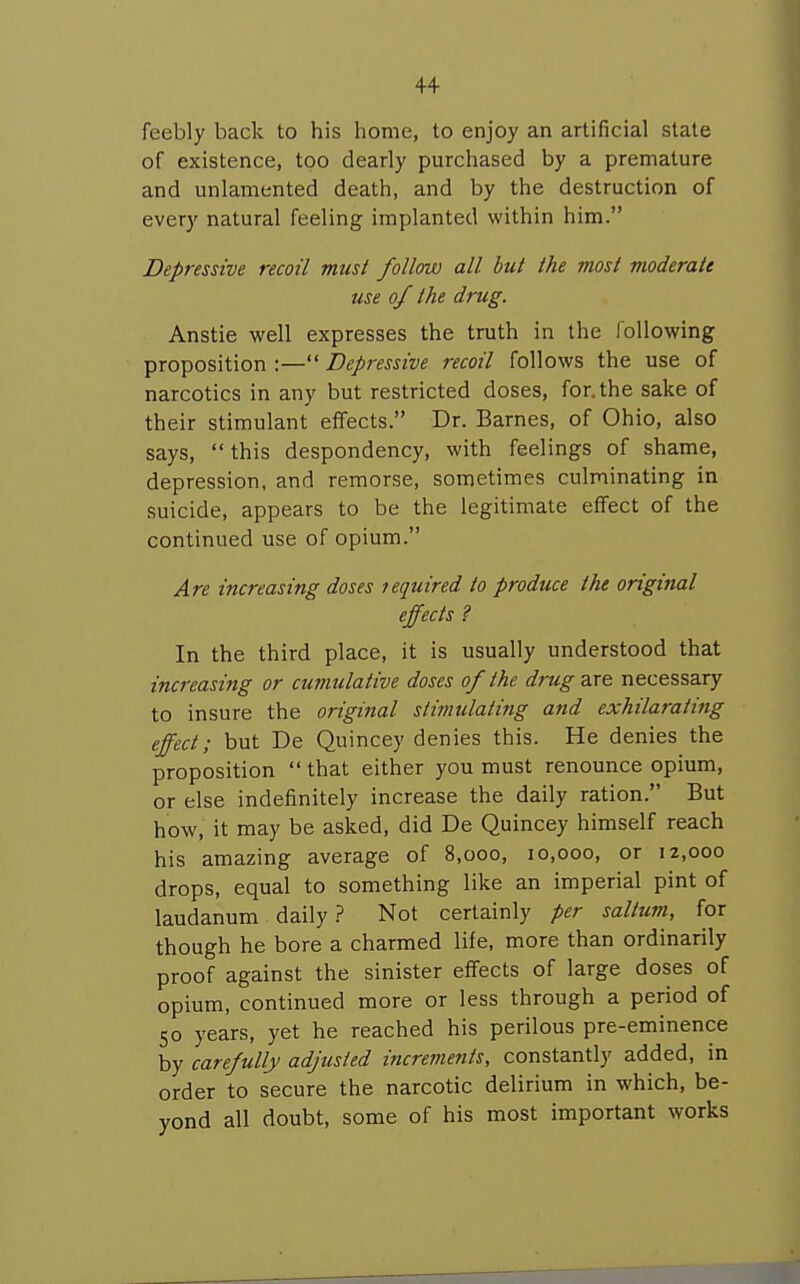 feebly back to his home, to enjoy an artificial slate of existence, too dearly purchased by a premature and unlamented death, and by the destruction of every natural feeling implanted within him. Depressive recoil must follow all but the most moderate use of the drug. Anstie well expresses the truth in the following proposition :— Depressive recoil follows the use of narcotics in any but restricted doses, for. the sake of their stimulant effects. Dr. Barnes, of Ohio, also says,  this despondency, with feelings of shame, depression, and remorse, sometimes culminating in suicide, appears to be the legitimate effect of the continued use of opium. Are increasing doses required to produce the original effects ? In the third place, it is usually understood that increasing or cumulative doses of the drug Btre necessary to insure the original stimulating and exhilarating effect; but De Quincey denies this. He denies the proposition  that either you must renounce opium, or else indefinitely increase the daily ration. But how, it may be asked, did De Quincey himself reach his amazing average of 8,000, 10,000, or 12,000 drops, equal to something like an imperial pint of laudanum daily.? Not certainly per saltum, for though he bore a charmed life, more than ordinarily proof against the sinister effects of large doses of opium, continued more or less through a period of 50 years, yet he reached his perilous pre-eminence by carefully adjusted increments, constantly added, in order to secure the narcotic delirium in which, be- yond all doubt, some of his most important works