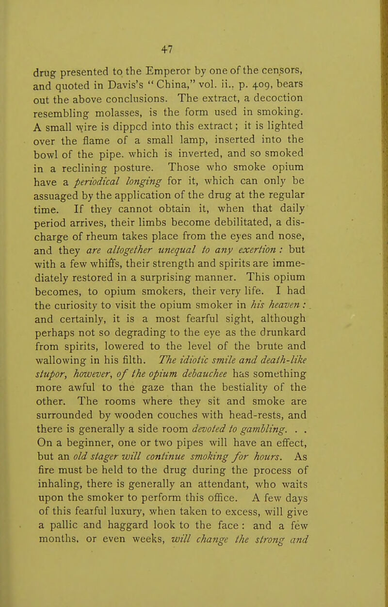 +7 drug presented to the Emperor by one of the censors, and quoted in Davis's  China, vol. ii., p. 409, bears out the above conchisions. The extract, a decoction resembling molasses, is the form used in smoking. A small v(\re is dipped into this extract; it is lighted over the flame of a small lamp, inserted into the bowl of the pipe, which is inverted, and so smoked in a reclining posture. Those who smoke opium have a periodical longing for it, which can only be assuaged by the application of the drug at the regular time. If they cannot obtain it, when that daily period arrives, their limbs become debilitated, a dis- charge of rheum takes place from the eyes and nose, and they are altogether unequal to any exertion : but with a few whiffs, their strength and spirits are imme- diately restored in a surprising manner. This opium becomes, to opium smokers, their very life. I had the curiosity to visit the opium smoker in his heaven : and certainly, it is a most fearful sight, although perhaps not so degrading to the eye as the drunkard from spirits, lowered to the level of the brute and wallowing in his filth. The idiotic smile and death-like stupor, however, of the opium debauchee has something more awful to the gaze than the bestiality of the other. The rooms where they sit and smoke are surrounded by wooden couches with head-rests, and there is generally a side room devoted to gambling. . . On a beginner, one or two pipes will have an effect, but an old stager will cofttinue smoking for hours. As fire must be held to the drug during the process of inhaling, there is generally an attendant, who waits upon the smoker to perform this ofiice. A few days of this fearful luxury, when taken to excess, will give a pallic and haggard look to the face : and a few months, or even weeks, will change the strong and