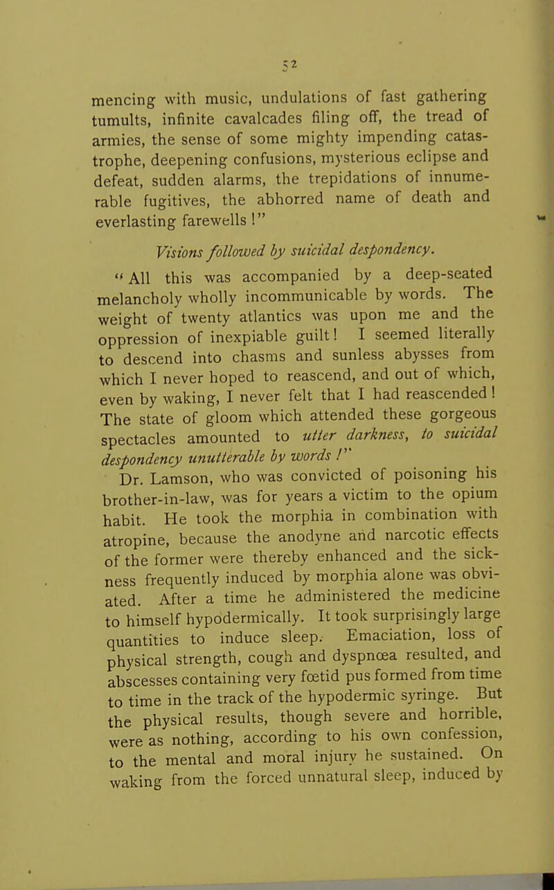mencing with music, undulations of fast gathering tumults, infinite cavalcades filing off, the tread of armies, the sense of some mighty impending catas- trophe, deepening confusions, mysterious eclipse and defeat, sudden alarms, the trepidations of innume- rable fugitives, the abhorred name of death and everlasting farewells ! Visions followed by suicidal despondency.  All this was accompanied by a deep-seated melancholy wholly incommunicable by words. The weight of twenty atlantics was upon me and the oppression of inexpiable guilt! I seemed literally to descend into chasms and sunless abysses from which I never hoped to reascend, and out of which, even by waking, I never felt that I had reascended 1 The state of gloom which attended these gorgeous spectacles amounted to utier darkness, to suicidal despondency unuiierable by words / Dr. Lamson, who was convicted of poisoning his brother-in-law, was for years a victim to the opium habit. He took the morphia in combination with atropine, because the anodyne and narcotic effects of the former were thereby enhanced and the sick- ness frequently induced by morphia alone was obvi- ated. After a time he administered the medicine to himself hypodermically. It took surprisingly large quantities to induce sleep. Emaciation, loss of physical strength, cough and dyspncea resulted, and abscesses containing very foetid pus formed from time to time in the track of the hypodermic syringe. But the physical results, though severe and horrible, were as nothing, according to his own confession, to the mental and moral injury he sustained. On waking from the forced unnatural sleep, induced by