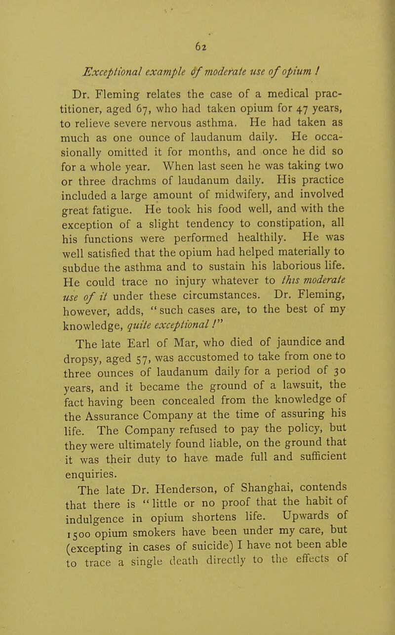 Exceptional example &f moderate use of opium ! Dr. Fleming relates the case of a medical prac- titioner, aged 67, who had taken opium for 47 years, to relieve severe nervous asthma. He had taken as much as one ounce of laudanum daily. He occa- sionally omitted it for months, and once he did so for a whole year. When last seen he was taking two or three drachms of laudanum daily. His practice included a large amount of midwifery, and involved great fatigue. He took his food well, and with the exception of a slight tendency to constipation, all his functions were performed healthily. He was well satisfied that the opium had helped materially to subdue the asthma and to sustain his laborious life. He could trace no injury whatever to this moderate use of it under these circumstances. Dr. Fleming, however, adds,  such cases are, to the best of my knowledge, quite exceptional 1 The late Earl of Mar, who died of jaundice and dropsy, aged 57, was accustomed to take from one to three ounces of laudanum daily for a period of 30 years, and it became the ground of a lawsuit, the fact having been concealed from the knowledge of the Assurance Company at the time of assuring his life. The Company refused to pay the policy, but they were ultimately found liable, on the ground that it was their duty to have made full and sufficient enquiries. The late Dr. Henderson, of Shanghai, contends that there is  little or no proof that the habit of indulgence in opium shortens life. Upwards of 1500 opium smokers have been under my care, but (excepting in cases of suicide) I have not been able to trace a single death directly to the eflfects of