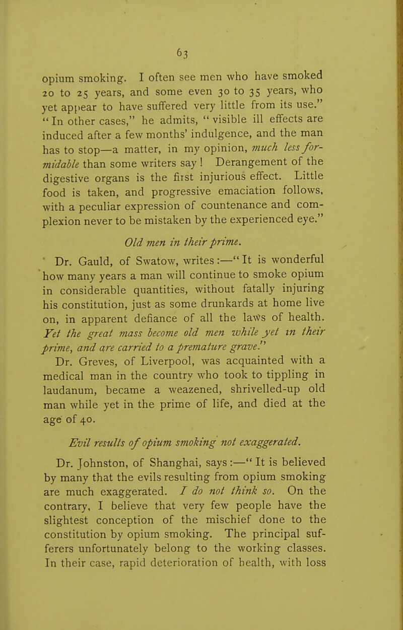 opium smoking. I often see men who have smoked 20 to 25 years, and some even 30 to 35 years, who yet appear to have suffered very little from its use.  In other cases, he admits,  visible ill effects are induced after a few months' indulgence, and the man has to stop—a matter, in my opinion, much less for- midable than some writers say ! Derangement of the digestive organs is the first injurious effect. Little food is taken, and progressive emaciation follows, with a peculiar expression of countenance and com- plexion never to be mistaken by the experienced eye. Old men in their prime. ' Dr. Gauld, of Swatow, writes:— It is wonderful how many years a man will continue to smoke opium in considerable quantities, without fatally injuring his constitution, just as some drunkards at home live on, in apparent defiance of all the la\Vs of health. Yet the great mass become old men ivhile yet in their prime, and are carried to a premature grave!' Dr. Greves, of Liverpool, was acquainted with a medical man in the country who took to tippling in laudanum, became a weazened, shrivelled-up old man while yet in the prime of life, and died at the age of 40. Evil results of opium smoking not exaggerated. Dr. Johnston, of Shanghai, says:— It is believed by many that the evils resulting from opium smoking are much exaggerated. / do not think so. On the contrary, I believe that very few people have the slightest conception of the mischief done to the constitution by opium smoking. The principal suf- ferers unfortunately belong to the working classes. In their case, rapid deterioration of health, with loss