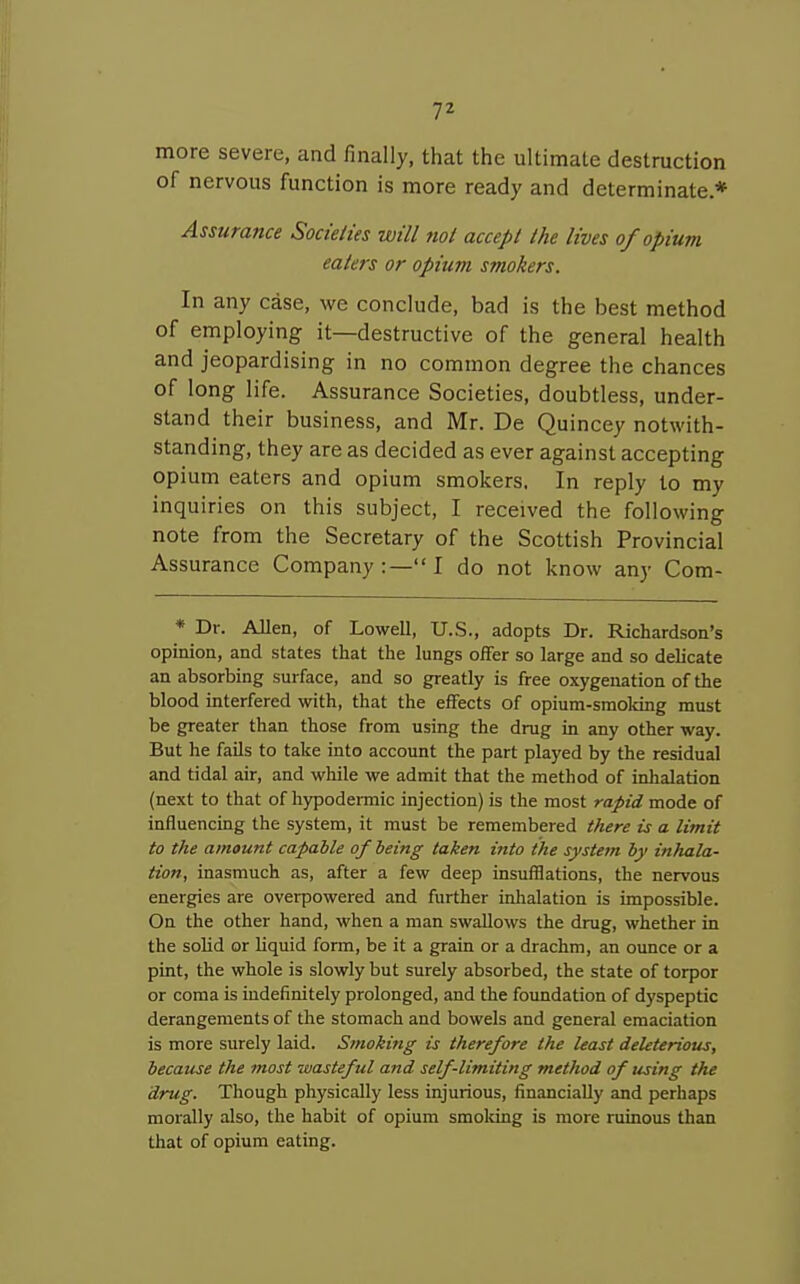 more severe, and finally, that the ultimate destruction of nervous function is more ready and determinate* Assurance Socteites will not accept the lives of opium eaters or opium smokers. In any case, we conclude, bad is the best method of employing it—destructive of the general health and jeopardising in no common degree the chances of long life. Assurance Societies, doubtless, under- stand their business, and Mr. De Quincey notwith- standing, they are as decided as ever against accepting opium eaters and opium smokers. In reply to my inquiries on this subject, I received the following note from the Secretary of the Scottish Provincial Assurance Company:—I do not know any Com- * Dr. Allen, of Lowell, U.S., adopts Dr. Richardson's opinion, and states that the lungs offer so large and so delicate an absorbing surface, and so greatly is free oxygenation of the blood interfered with, that the effects of opium-smoldng must be greater than those from using the drug in any other way. But he fails to take into account the part played by the residual and tidal air, and while we admit that the method of inhalation (next to that of hypodermic injection) is the most rapid mode of influencing the system, it must be remembered there is a limit to the amount capable of being taken into the system by inhala- tion, inasmuch as, after a few deep insufflations, the nervous energies are overpowered and further inhalation is impossible. On the other hand, when a man swallows the drug, whether in the solid or liquid form, be it a grain or a drachm, an ounce or a pint, the whole is slowly but surely absorbed, the state of torpor or coma is indefinitely prolonged, and the foundation of dyspeptic derangements of the stomach and bowels and general emaciation is more surely laid. Smoking is therefore the least deleterious, because the most wasteful and self-limiting tnethod of using the drug. Tliough physically less injurious, financially and perhaps morally also, the habit of opium smoldng is more ruinous than that of opium eating.