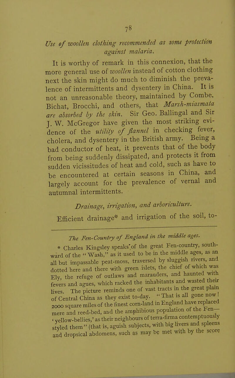 Use of woollen clothing recommended as some proiecHon against malaria. It is worthy of remark in this connexion, that the more general use of woollen instead of cotton clothing next the skin might do much to diminish the preva- lence of intermittents and dysentery in China. It is not an unreasonable theory, maintained by Combe. Bichat, Brocchi, and others, that Marsh-miasmata are absorbed by the skin. Sir Geo. Ballingal and Sir J. W. McGregor have given the most striking evi- dence of the utility of flannel in checking fever, cholera, and dysentery in the British army. Being a bad conductor of heat, it prevents that of the body from being suddenly dissipated, and protects it from sudden vicissitudes of heat and cold, such as have to be encountered at certain seasons in China, and largely account for the prevalence of vernal and autumnal intermittents. Drainage, irrigation, and arboriculture. Efficient drainage* and irrigation of the soil, to- The Fen-Country of England in the middle ages. * Charles Kingsley speaks of the great Fen-country, south- ward of the  Wash, as it used to be in the middle ages, as an all but impassable peat-moss, traversed by sluggish nvers and dotted here and there with green islets, the chief of which was Ely the refuge of outlaws and marauders, and haunted wth fevers and agues, which racked the inhabitants and wasted their Uves The picture reminds one of vast tracts in the great plain of Central China as they exist to-day.  That is aU gone now! 2000 square miles of the finest corn-land in England have replaced mere and reed-bed, and the amphibious population of the Fen- ■ vellow-bellies,' as their neighbours of terra-firma contemptuously styled them (that is, aguish subjects, mth big livers and spleens and dropsical abdomens, such as may be met wth by the score