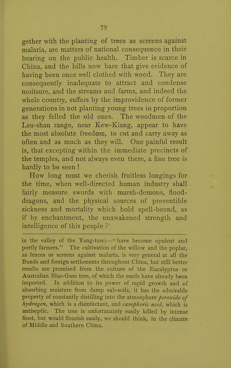 gether with the planting of trees as screens against malaria, are matters of national consequence in their bearing on the public health. Timber is scarce in China, and the hills now bare that give evidence of having been once well clothed with wood. They are consequently inadequate to attract and condense moitsure, and the streams and farms, and indeed the whole country, suffers by the improvidence of former generations in not planting young trees in proportion as they felled the old ones. The woodmen of the Leu-shan range, near Kew-Kiang, appear to have the most absolute freedom, to cut and carry away as often and as much as they will. One painful result is, that excepting within the immediate precincts of the temples, and not always even there, a fine tree is hardly to be seen ! How long must we cherish fruitless longings for the time, when well-directed human industry shall fairly measure swords with marsh-demons, flood- dragons, and the physical sources of preventible sickness and mortality which hold spell-bound, as if by enchantment, the unawakened strength and intelligence of this people ?' in the valley of the Yang-tsze)— have become opulent and portly farmers. The cultivation of the willow and the poplar, as fences or screens against malaria, is very general at all the Bunds and foreign settlements throughout China, but stUl better results are promised from the culture of the Eucalyptus or Australian Blue-Gum tree, of which the seeds have already been imported. In addition to its power of rapid growth and of absorbing moisture from damp sub-soils, it has the admirable property of constantly distilling into the atmosphere peroxide of hydrogen, which is a disinfectant, and camphoric acid, which is antiseptic. The tree is unfortunately easily killed by intense frost, but would flourish easily, we should think, in the climate of Middle and Southern China,