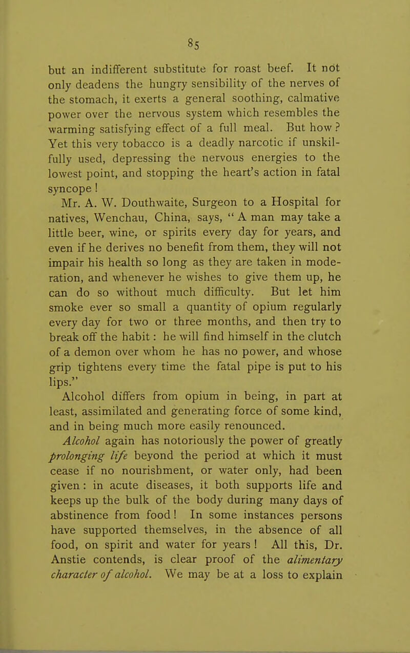 8s but an indifferent substitute for roast beef. It not only deadens the hungry sensibility of the nerves of the stomach, it exerts a general soothing, calmative power over the nervous system which resembles the warming satisfying effect of a full meal. But how.? Yet this very tobacco is a deadly narcotic if unskil- fully used, depressing the nervous energies to the lowest point, and stopping the heart's action in fatal syncope! Mr. A. W. Douthwaite, Surgeon to a Hospital for natives, Wenchau, China, says,  A man may take a little beer, wine, or spirits every day for years, and even if he derives no benefit from them, they will not impair his health so long as they are taken in mode- ration, and whenever he wishes to give them up, he can do so without much difficulty. But let him smoke ever so small a quantity of opium regularly every day for two or three months, and then try to break off the habit: he will find himself in the clutch of a demon over whom he has no power, and whose grip tightens every time the fatal pipe is put to his lips. Alcohol differs from opium in being, in part at least, assimilated and generating force of some kind, and in being much more easily renounced. Alcohol again has notoriously the power of greatly prolonging life beyond the period at which it must cease if no nourishment, or water only, had been given: in acute diseases, it both supports life and keeps up the bulk of the body during many days of abstinence from food! In some instances persons have supported themselves, in the absence of all food, on spirit and water for years 1 All this. Dr. Anstie contends, is clear proof of the alimentary character of alcohol. We may be at a loss to explain