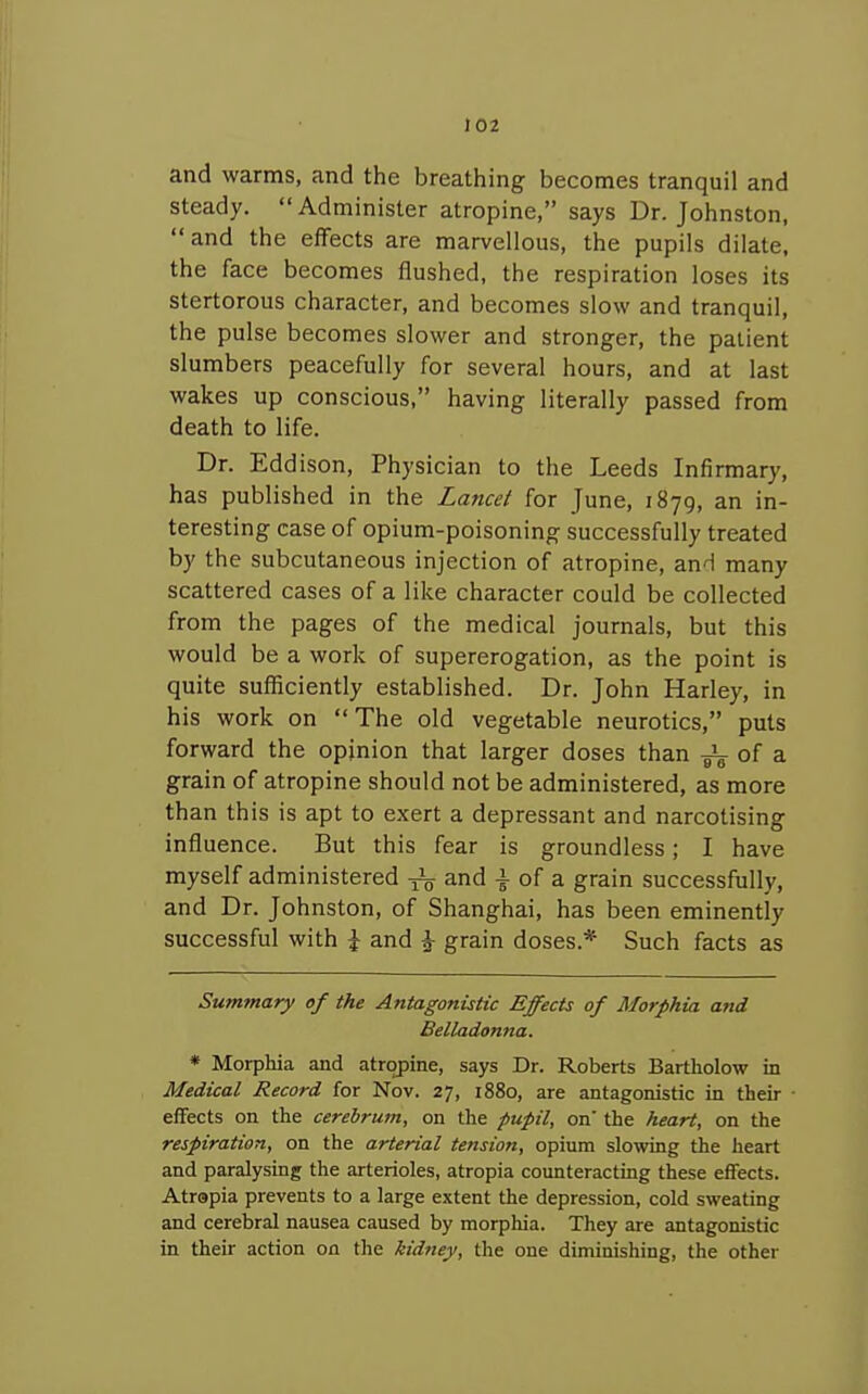 and warms, and the breathing becomes tranquil and steady. Administer atropine, says Dr. Johnston, and the effects are marvellous, the pupils dilate, the face becomes flushed, the respiration loses its stertorous character, and becomes slow and tranquil, the pulse becomes slower and stronger, the patient slumbers peacefully for several hours, and at last wakes up conscious, having literally passed from death to life. Dr. Eddison, Physician to the Leeds Infirmary, has published in the Lancd for June, 1879, an in- teresting case of opium-poisoning successfully treated by the subcutaneous injection of atropine, and many scattered cases of a like character could be collected from the pages of the medical journals, but this would be a work of supererogation, as the point is quite sufficiently established. Dr. John Harley, in his work on The old vegetable neurotics, puts forward the opinion that larger doses than z. grain of atropine should not be administered, as more than this is apt to exert a depressant and narcotising influence. But this fear is groundless; I have myself administered and -i- of a grain successfully, and Dr. Johnston, of Shanghai, has been eminently successful with \ and ^ grain doses.* Such facts as Summary of the Antagonistic Effects of Morphia and Belladonna. * Morphia and atropine, says Dr. Roberts Bartholow in Medical Record for Nov. 27, 1880, are antagonistic in their effects on the cerebrum, on the pupil, on the heari, on the respiration, on the arterial tension, opium slowing the heart and paralysing the arterioles, atropia counteracting these effects. Atropia prevents to a large extent the depression, cold sweating and cerebral nausea caused by morphia. They are antagonistic in their action on the kidney, the one diminishing, the other