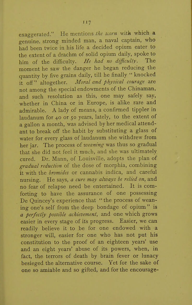 H7 exaggerated. He mentions the scorn with which a genuine, strong minded man, a naval captain, who had been twice in his life a decided opium eater to the extent of a drachm of solid opium daily, spoke to him of the difficulty. He had no difficulty. The moment he saw the danger he began reducing the quantity by five grains daily, till he finally  knocked it off altogether. Moral and physical courage are not among the special endowments of the Chinaman, and such resolution as this, one may safely say, whether in China or in Europe, is alike rare and admirable. A lady of means, a confirmed tippler in laudanum for 40 or 50 years, lately, to the extent of a gallon a month, was advised by her medical attend- ant to break off the habit by substituting a glass of water for every glass of laudanum she withdrew from her jar. The process of weaning was thus so gradual that she did not feel it much, and she was ultimately cured. Dr. Mann, of Louisville, adopts the plan of gradual reduction of the dose of morphia, combining it with the bromides or cannabis indica, and careful nursing. He says, a cure may always be relied on, and no fear of relapse need be entertained. It is com- forting to have the assurance of one possessing De Quincey's experience that the process of wean- ing one's self from the deep bondage of opium is a perfectly possible achievement, and one which grows easier in every stage of its progress. Easier, we can readily believe it to be for one endowed with a stronger will, easier for one who has not put his constitution to the proof of an eighteen years' use and an eight years' abuse of its powers, when, in fact, the terrors of death by brain fever or lunacy besieged the alternative course. Yet for the sake of one so amiable and so gifted, and for the encourage-