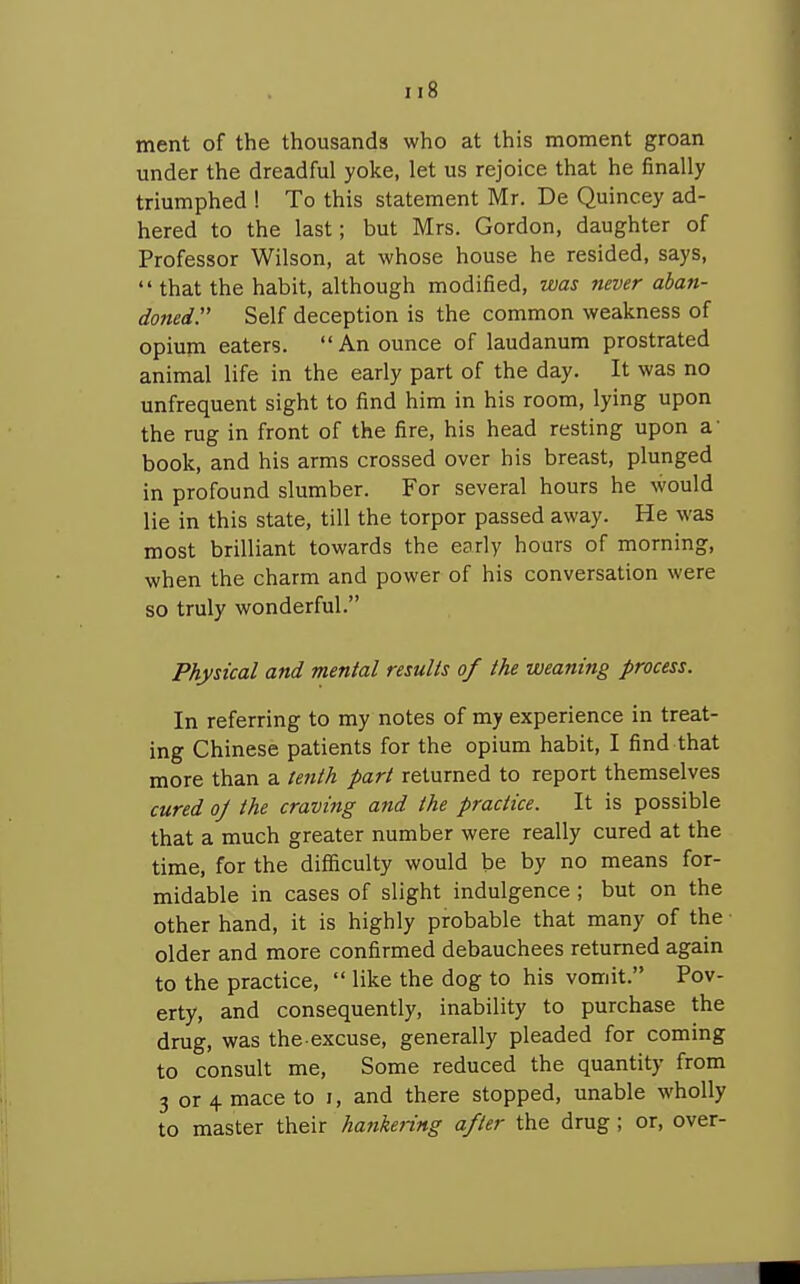 tnent of the thousands who at this moment groan under the dreadful yoke, let us rejoice that he finally triumphed ! To this statement Mr. De Quincey ad- hered to the last; but Mrs. Gordon, daughter of Professor Wilson, at whose house he resided, says,  that the habit, although modified, was never aban- doned. Self deception is the common weakness of opium eaters.  An ounce of laudanum prostrated animal life in the early part of the day. It was no unfrequent sight to find him in his room, lying upon the rug in front of the fire, his head resting upon a' book, and his arms crossed over his breast, plunged in profound slumber. For several hours he would lie in this state, till the torpor passed away. He was most brilliant towards the early hours of morning, when the charm and power of his conversation were so truly wonderful. Physical and mental results of the weaning process. In referring to my notes of my experience in treat- ing Chinese patients for the opium habit, I find that more than a tenth part returned to report themselves cured oj the craving and the practice. It is possible that a much greater number were really cured at the time, for the difiiculty would be by no means for- midable in cases of slight indulgence ; but on the other hand, it is highly probable that many of the older and more confirmed debauchees returned again to the practice,  like the dog to his vomit. Pov- erty, and consequently, inability to purchase the drug, was the excuse, generally pleaded for coming to consult me, Some reduced the quantity from 3 or 4. mace to i, and there stopped, unable wholly to master their hankering after the drug ; or, over-
