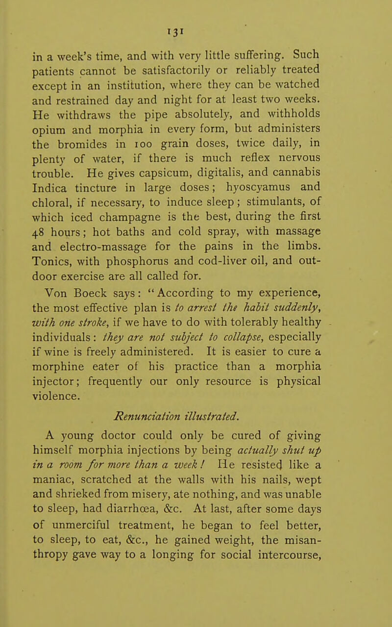 in a week's time, and with very little suffering. Such patients cannot be satisfactorily or reliably treated except in an institution, where they can be watched and restrained day and night for at least two weeks. He withdraws the pipe absolutely, and withholds opium and morphia in every form, but administers the bromides in loo grain doses, twice daily, in plenty of water, if there is much reflex nervous trouble. He gives capsicum, digitalis, and cannabis Indica tincture in large doses; hyoscyamus and chloral, if necessary, to induce sleep ; stimulants, of which iced champagne is the best, during the first 48 hours; hot baths and cold spray, with massage and electro-massage for the pains in the limbs. Tonics, with phosphorus and cod-liver oil, and out- door exercise are all called for. Von Boeck says: According to my experience, the most effective plan is to arrest the habit suddenly, with one stroke, if we have to do with tolerably healthy individuals : they are not subject to collapse, especially if wine is freely administered. It is easier to cure a morphine eater of his practice than a morphia injector; frequently our only resource is physical violence. Renunciation illustrated. A young doctor could only be cured of giving himself morphia injections by being actually shut up in a room for more than a week! He resisted like a maniac, scratched at the walls with his nails, wept and shrieked from misery, ate nothing, and was unable to sleep, had diarrhoea, &c. At last, after some days of unmerciful treatment, he began to feel better, to sleep, to eat, &c., he gained weight, the misan- thropy gave way to a longing for social intercourse,