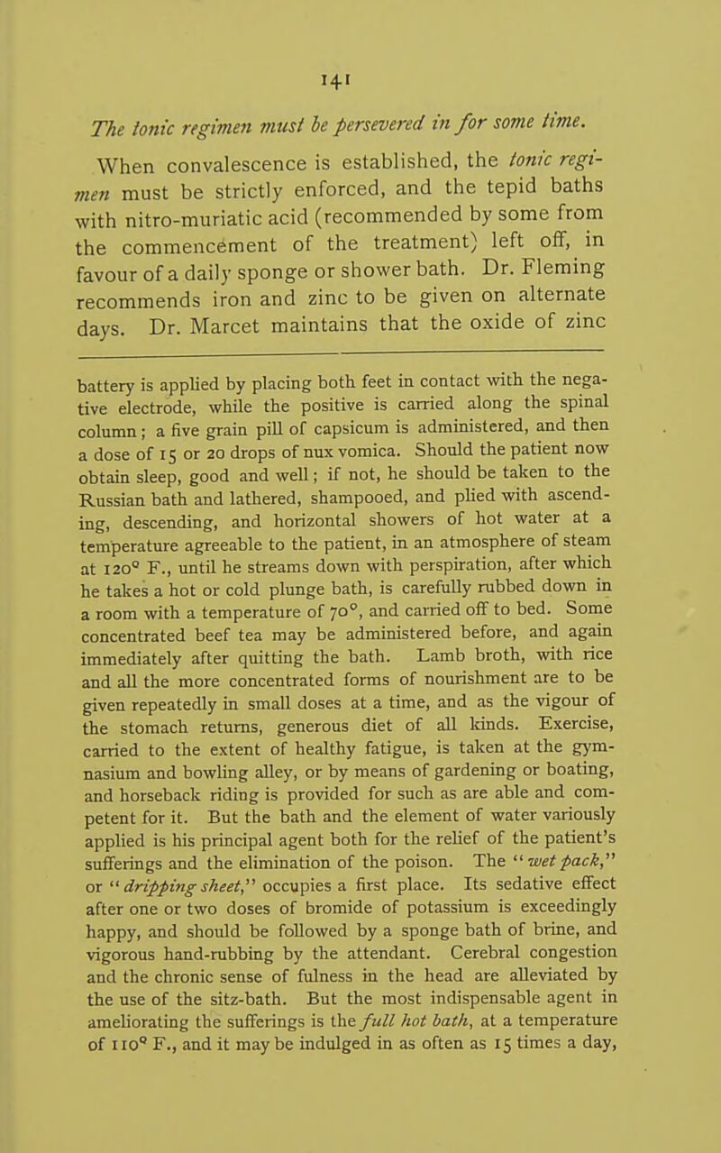 When convalescence is established, the tonic regi- men must be strictly enforced, and the tepid baths with nitro-muriatic acid (recommended by some from the commencement of the treatment) left off, in favour of a daily sponge or shower bath. Dr. Fleming recommends iron and zinc to be given on alternate days. Dr. Marcet maintains that the oxide of zinc battery is applied by placing both feet in contact with the nega- tive electrode, while the positive is carried along the spinal column; a five grain pill of capsicum is administered, and then a dose of 15 or 20 drops of nux vomica. Should the patient now obtain sleep, good and well; if not, he should be taken to the Russian bath and lathered, shampooed, and plied with ascend- ing, descending, and horizontal showers of hot water at a temperature agreeable to the patient, in an atmosphere of steam at 120° F., until he streams down with perspnation, after which he takes a hot or cold plunge bath, is carefully rubbed down in a room with a temperature of 70°, and carried off to bed. Some concentrated beef tea may be administered before, and again immediately after quitting the bath. Lamb broth, with rice and all the more concentrated forms of nourishment are to be given repeatedly in small doses at a time, and as the vigour of the stomach returns, generous diet of all kinds. Exercise, carried to the extent of healthy fatigue, is taken at the gym- nasium and bowling alley, or by means of gardening or boating, and horseback riding is provided for such as are able and com- petent for it. But the bath and the element of water variously applied is his principal agent both for the relief of the patient's sufferings and the elimination of the poison. The  wet pack, or  dripping sheet, occupies a first place. Its sedative effect after one or two doses of bromide of potassium is exceedingly happy, and should be followed by a sponge bath of brine, and vigorous hand-rubbing by the attendant. Cerebral congestion and the chronic sense of fulness in the head are alleviated by the use of the sitz-bath. But the most indispensable agent in ameliorating the sufferings is the full hot bath, at a temperature of 110 F., and it may be indulged in as often as 15 times a day,