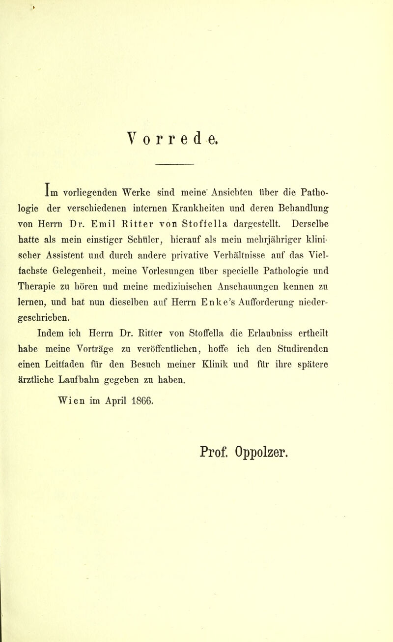 Vorrede. Im vorliegenden Werke sind meine' Ansichten über die Patho- logie der verschiedenen internen Krankheiten und deren Behandlung von Herrn Dr. Emil Ritter von Stoffella dargestellt. Derselbe hatte als mein einstiger Schüler, hierauf als mein mehrjähriger klini- scher Assistent und durch andere privative Verhältnisse auf das Viel- fachste Gelegenheit, meine Vorlesungen über specielle Pathologie und Therapie zu hören und meine medizinischen Anschauungen kennen zu lernen, und hat nun dieselben auf Herrn Enke's Auffordenmg nieder- geschrieben. Indem ich Herrn Dr. Ritter von Stoffella die Erlaubnis» ertheilt habe meine Vorti'äge zu veröffentlichen, hoffe ich den Studirenden einen Leitfaden für den Besuch meiner Klinik und für ihre spätere ärztliche Lauf bahn gegeben zu haben. Wien im April 1866. Prof. Oppolzer.