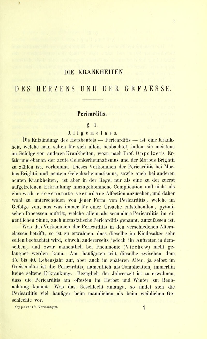 DIE KRANKHEITEN DES HERZENS UND DER GEFAESSE. Pei'icarditis. §. 1. Allgemeines. Die Entzündung des Herzbeutels — Pericarditis — ist eine Krank- heit, welclie man selten für sich allein beobachtet; indem sie meistens im Gefolge von anderen Krankheiten, wozu nach Prof. 0 p p o 1 z e r's Er- fahiaing obenan der acute Gelenksrheumatismus und der Morbus Brightii zu zählen ist, vorkommt. Dieses Vorkommen der Pericarditis bei Mor- bus Brightii und acutem Gelenksrheumatismus, sow^ie auch bei anderen acuten Krankheiten, ist aber in der Regel nur als eine zu der zuerst aufgetretenen Erkrankung hinzugekommene Complication und nicht als eine ah r e sogenannte s e c u n d ä r e Affection anzusehen, und daher wohl zu unterscheiden von jener Form von Pericarditis, welche im Gefolge von, aus was immer tür einer Ursache entstehenden, pyämi- schen Processen auftritt, welche allein als secundäre Pericarditis im ei- gentlichen Sinne, auch metastatische Pericarditis genannt, aufzufassen ist. Was das Vorkommen der Pericarditis in den verschiedenen Alters- classen betrifft, so ist zu erwähnen, dass dieselbe im Kindesalter sehr selten beobachtet wird, obwohl andererseits jedoch ihr Auftreten in dem- selben, und zwar namentlich bei Pneumonie (Virchow) nicht ge- läugnet werden kann. Am häufigsten tritt dieselbe zwischen dem 15. bis 40. Lebensjahr auf, aber auch im späteren Alter, ja selbst im Greisenalter ist die Pericarditis, namentlich als Complication, immerhin keine seltene Erkrankung. Bezüglich der Jahreszeit ist zu erwähnen, dass die Pericarditis am öftesten im Herbst und Winter zur Beob- achtung kommt. Was das Geschlecht anlangt, so findet sich die Pericarditis viel häufiger beim männlichen als beim weiblichen Ge- schlechte vor. Oppolzer's Vorlesungen. 4