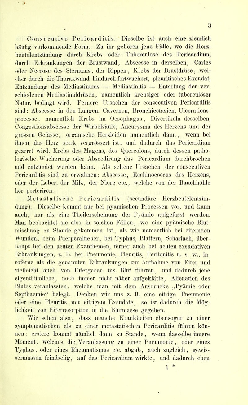 Consecutive Pericarditis. Dieselbe ist auch eine ziemlich häufig vorkommende Form. Zu ihr gehören jene Fälle, wo die Herz- beutelentzündung durch Krebs oder Tuberculose des Fericardium, durch Erkrankungen der Brustwand, Abscesse in derselben, Caries oder Necrose des Sternums, der Rippen, Krebs der Brustdrüse, wel- cher durch die Thoraxwand hindurch fortwuchert, pleuritisches Exsudat, Entzündung des Mediastinums — Mediastinitis — Entartung der ver- schiedenen Mediastinaldrüsen, namentlich krebsiger oder tuberculöser Natur, bedingt wird. Fernere Ursachen der consecutiven Pericarditis sind: Abscesse in den Lungen, Cavernen, Bronchiectasien, Ulcerations- processe, namentlich Krebs im Oesophagus , Divertikeln desselben, Congestionsabscesse der Wirbelsäule, Aneurysma des Herzens und der grossen Gefässe, organische Herzleiden namentlich dann , wenn bei ihnen das Herz stark vergrössert ist, und dadurch das Pericardium gezerrt wird, Krebs des Magens, des Quercolons, durch dessen patho- logische. Wucherung oder Abscedirung das Pericardium durchbrochen und entzündet werden kann. Als seltene Ursachen der consecutiven Pericarditis sind zu erwähnen: Abscesse, Ecchinococcus des Herzens, oder der Leber, der Milz, der Niere etc., welche von der Bauchhöhle her perforiren. Metastatische Pericarditis (secundäre Herzbeutelentzün- dung). Dieselbe kommt nur bei pyämischen Processen vor, und kann auch, nur als eine Theilerscheinung der Pyämie aufgefasst werden. Man beobachtet sie also in solchen Fällen, wo eine pyämische Blut- mischung zu Stande gekommen ist, als wie namentlich bei eiternden Wunden, beim Puerperalfieber, bei Typhus, Blattern, Scharlach, über- liaupt bei den acuten Exanthemen, ferner auch bei acuten exsudativen Erkrankungen, z. B. bei Pneumonie, Pleuritis, Peritonitis u. s. w., in- soferne als die genannten Erkrankungen zur Aufnahme von Eiter und vielleicht auch von Eitergaseu ins Blut führten, und dadurch jene eigentliümliche, noch immer nicht näher aufgeklärte, Alienation des Blutes veranlassten, welche man mit dem Ausdrucke „Pyämie oder Septhaemie belegt. Denken wir uns z. B. eine eitrige Pneumonie oder eine Pleuritis mit eitrigem Exsudate, so ist dadurch die Mög- lichkeit von Eiterresorption in die Blutmasse gegeben. Wir sehen also, dass manche Krankheiten ebensogut zu einer symptomatischen als zu einer metastatischen Pericarditis führen kön- nen; erstere kommt nämlich dann zu Stande, wenn dasselbe innere Moment, welches die Veranlassung zu einer Pneumonie, oder eines Typhus, oder eines Rheumatismus etc. abgab, auch zugleich, gewis- sermassen feindselig, auf das Pericardium wirkte, und dadurch eben 1 *