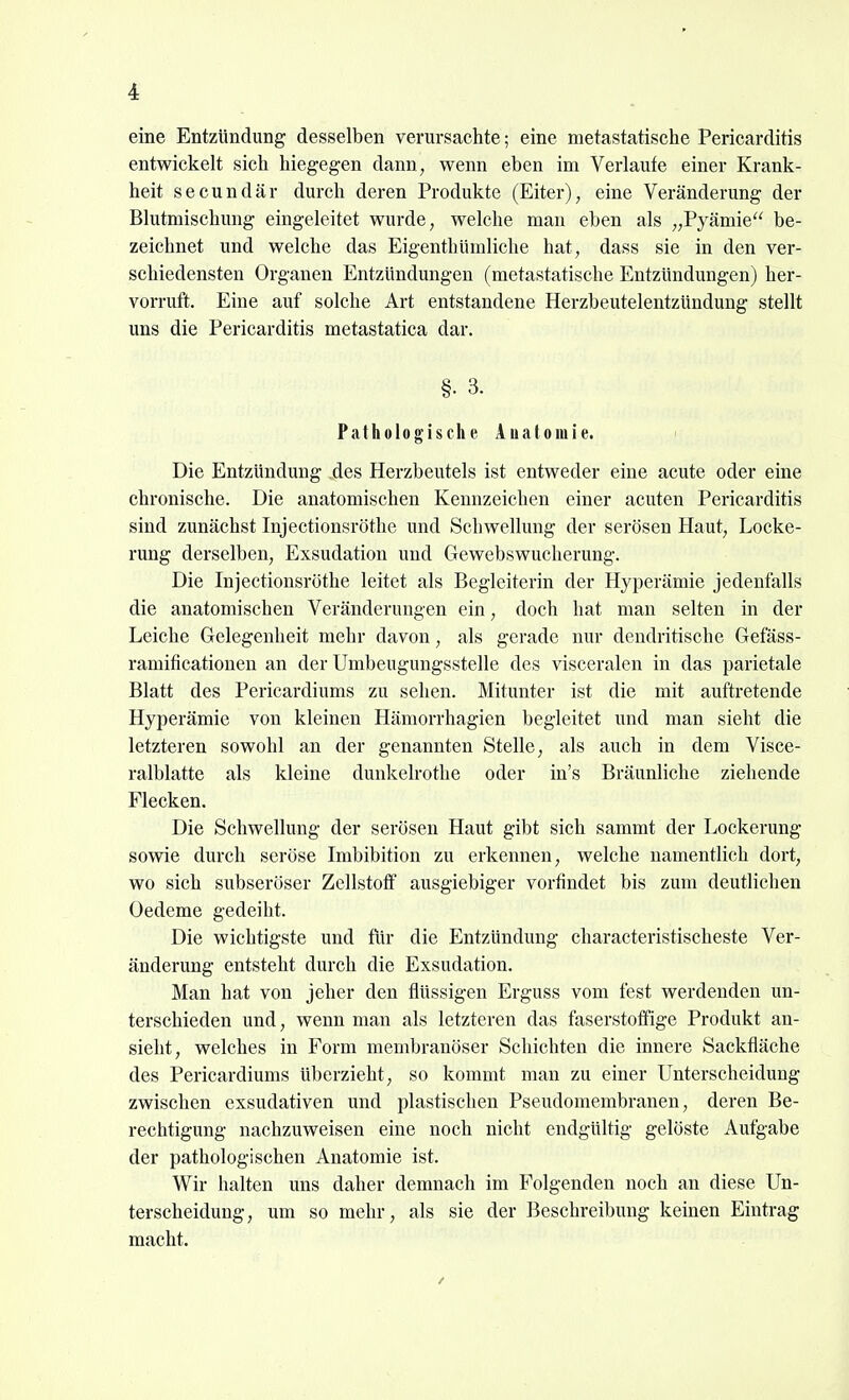 eine Entzündimg desselben verursachte; eine metastatische Pericarditis entwickelt sich hiegegen dann, wenn eben im Verlaufe einer Krank- heit secundär durch deren Produkte (Eiter), eine Veränderung der Blutmischung eingeleitet wurde, welche man eben als „Pyämie be- zeichnet und welche das Eigenthümliche hat, dass sie in den ver- schiedensten Organen Entzündungen (metastatische Entzündungen) her- vorruft. Eine auf solche Art entstandene Herzbeutelentzündung stellt uns die Pericarditis metastatica dar. §. 3. Pathologische Auatomie. Die Entzündung des Herzbeutels ist entweder eine acute oder eine chronische. Die anatomischen Kennzeichen einer acuten Pericarditis sind zunächst Injectionsröthe und Schwellung der serösen Haut, Locke- rung derselben, Exsudation und Gewebswucherung. Die Injectionsröthe leitet als Begleiterin der Hyperämie jedenfalls die anatomischen Veränderungen ein, doch hat man selten in der Leiche Gelegenheit mehr davon, als gerade nur dendritische Gefäss- ramificationen an der Umbeugungsstelle des visceralen in das parietale Blatt des Pericardiums zu sehen. Mitunter ist die mit auftretende Hyperämie von kleinen Hämorrhagien begleitet und man sieht die letzteren sowohl an der genannten Stelle, als auch in dem Visce- ralblatte als kleine dunkelrothe oder in's Bräunliche ziehende Flecken. Die Schwellung der serösen Haut gibt sich sammt der Lockerung sowie durch seröse Imbibition zu erkennen, welche namentlich dort, wo sich subseröser Zellstoff ausgiebiger vorfindet bis zum deutlichen Oedeme gedeiht. Die wichtigste und für die Entzündung characteristischeste Ver- änderung entsteht durch die Exsudation. Man hat von jeher den flüssigen Erguss vom fest werdenden un- terschieden und, wenn man als letzteren das faserstoffige Produkt an- sieht, welches in Form membranöser Schichten die innere Sackfläche des Pericardiums überzieht, so kommt man zu einer Unterscheidung zwischen exsudativen und plastischen Pseudomembranen, deren Be- rechtigung nachzuweisen eine noch nicht endgültig gelöste Aufgabe der pathologischen Anatomie ist. Wir halten uns daher demnach im Folgenden noch an diese Un- terscheidung, um so mehr, als sie der Beschreibung keinen Eintrag macht.