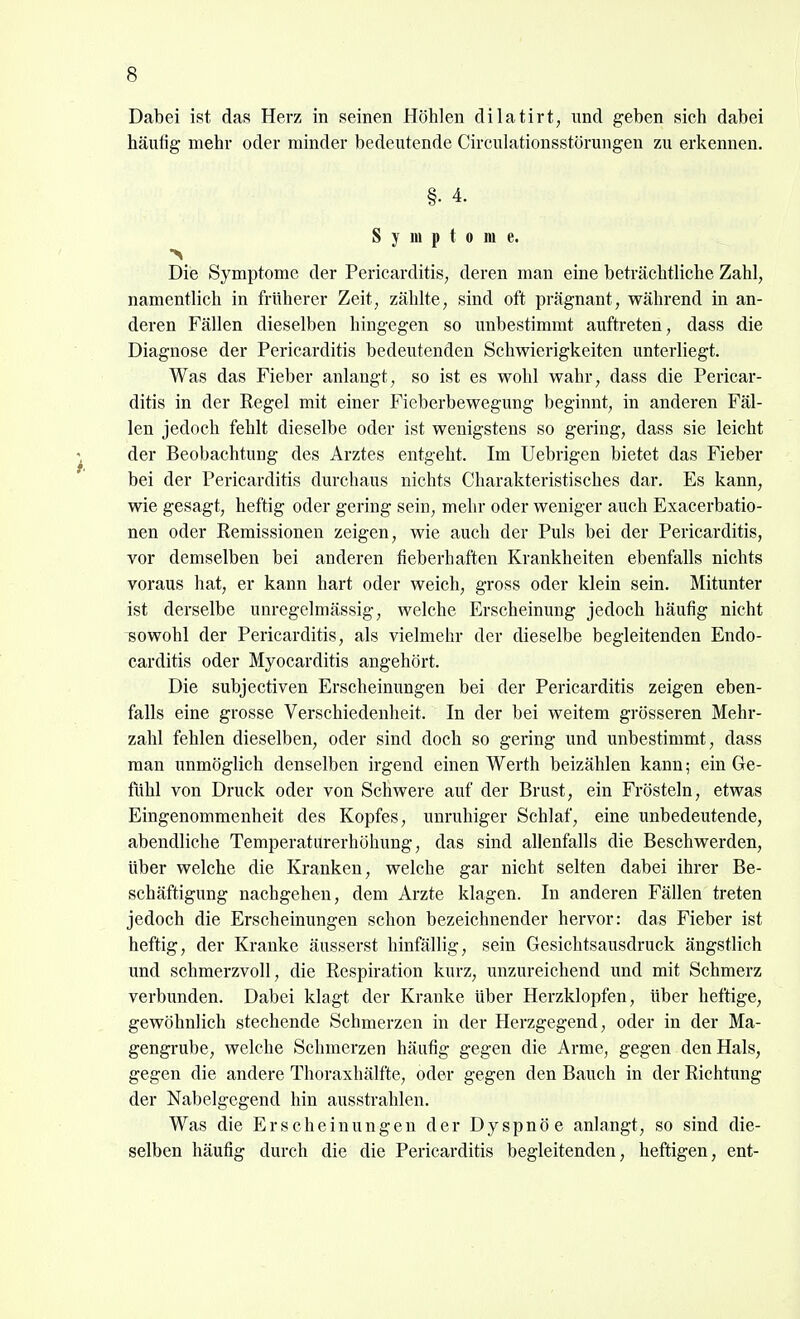 Dabei ist das Herz; in seinen Höhlen dilatirt, imd geben sich dabei häutig mehr oder minder bedeutende Circulationsstörungen zu erkennen. §• 4. S y m p t 0 m e. Die Symptome der Pericarditis, deren man eine beträchtliche Zahl, namentlich in früherer Zeit, zählte, sind oft prägnant, während in an- deren Fällen dieselben hingegen so unbestimmt auftreten, dass die Diagnose der Pericarditis bedeutenden Schwierigkeiten unterliegt. Was das Fieber anlangt, so ist es wohl wahr, dass die Pericar- ditis in der Regel mit einer Fieberbewegung beginnt, in anderen Fäl- len jedoch fehlt dieselbe oder ist wenigstens so gering, dass sie leicht der Beobachtung des Arztes entgeht. Im Uebrigen bietet das Fieber bei der Pericarditis durchaus nichts Charakteristisches dar. Es kann, wie gesagt, heftig oder gering sein, mehr oder weniger auch Exacerbatio- nen oder Remissionen zeigen, wie auch der Puls bei der Pericarditis, vor demselben bei anderen fieberhaften Krankheiten ebenfalls nichts voraus hat, er kann hart oder weich, gross oder Idein sein. Mitunter ist derselbe unregclmässig, welche Erscheinung jedoch häufig nicht sowohl der Pericarditis, als vielmehr der dieselbe begleitenden Endo- carditis oder Myocarditis angehört. Die subjectiven Erscheinungen bei der Pericarditis zeigen eben- falls eine grosse Verschiedenheit. In der bei weitem grösseren Mehr- zahl fehlen dieselben, oder sind doch so gering und unbestimmt, dass man unmöglich denselben irgend einen Werth beizählen kann; ein Ge- fühl von Druck oder von Schwere auf der Brust, ein Frösteln, etwas Eingenommenheit des Kopfes, unruhiger Schlaf, eine unbedeutende, abendliche Temperaturerhöhung, das sind allenfalls die Beschwerden, über welche die Kranken, welche gar nicht selten dabei ihrer Be- schäftigung nachgehen, dem Arzte klagen. In anderen Fällen treten jedoch die Erscheinungen schon bezeichnender hervor: das Fieber ist heftig, der Kranke äusserst hinfällig, sein Gesichtsausdruck ängstlich und schmerzvoll, die Respiration kurz, unzureichend und mit Schmerz verbunden. Dabei klagt der Kranke über Herzklopfen, über heftige, gewöhnlich stechende Schmerzen in der Herzgegend, oder in der Ma- gengrube, welche Schmerzen häufig gegen die Arme, gegen den Hals, gegen die andere Thoraxhälfte, oder gegen den Bauch in der Richtung der Nabelgcgend hin ausstrahlen. Was die Erscheinungen der Dyspnöe anlangt, so sind die- selben häufig durch die die Pericarditis begleitenden, heftigen, ent-