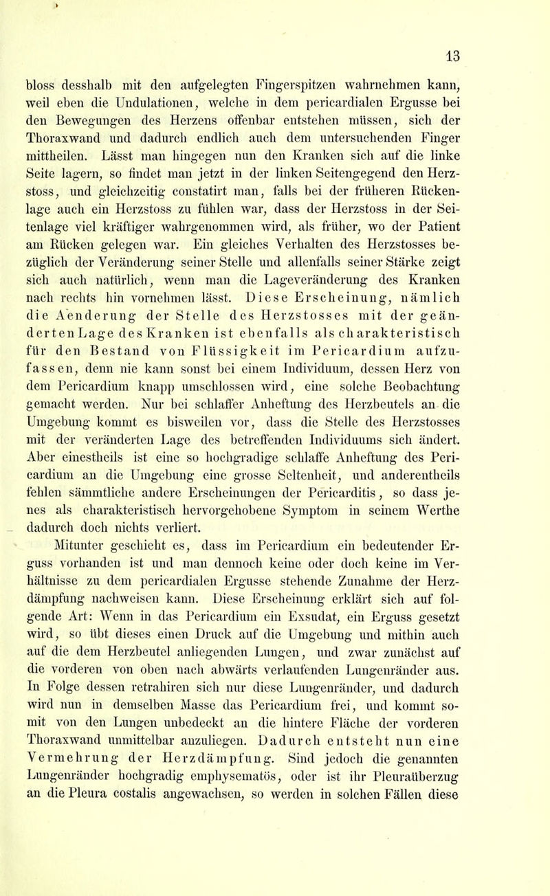 bloss desshalb mit den aufgelegten Fingerspitzen wahrnehmen kann, weil eben die Undulationen, welche in dem pericardialen Ergüsse bei den Bewegungen des Herzens offenbar entstehen müssen, sich der Thoraxwand und dadurch endlich auch dem untersuchenden Finger mittheilen. Lässt man hingegen nun den Kranken sich auf die linke Seite lagern, so findet man jetzt in der linken Seitengegend den Herz- stoss, und gleichzeitig constatirt man, falls bei der früheren Rücken- lage auch ein Herzstoss zu fühlen war, dass der Herzstoss in der Sei- tenlage viel kräftiger wahrgenommen wird, als früher, wo der Patient am Rücken gelegen war. Ein gleiches Verhalten des Herzstosses be- züglich der Veränderung seiner Stelle und allenfalls seiner Stärke zeigt sich auch natürlich, wenn man die Lageveränderung des Kranken nach rechts hin vornehmen lässt. Diese Erscheinung, nämlich die Aenderung der Stelle des Herzstosses mit der geän- derten Lage des Kranken ist ebenfalls als charakteristisch für den Bestand von Flüssigkeit im Pericardium aufzu- fassen, denn nie kann sonst bei einem Individuum, dessen Herz von dem Pericardium knapp umschlossen wird, eine solche Beobachtung gemacht werden. Nur bei schlaffer Anheftung des Herzbeutels an die Umgebung kommt es bisweilen vor, dass die Stelle des Herzstosses mit der veränderten Lage des betreffenden Individuums sich ändert. Aber einestheils ist eine so hochgradige schlaffe Anheftung des Peri- cardium an die Umgebung eine grosse Seltenheit, und anderentheils fehlen sämmtliche andere Erscheinungen der Pericarditis, so dass je- nes als charakteristisch hervorgehobene Symptom in seinem Werthe _ dadurch doch nichts verliert. Mitunter geschieht es, dass im Pericardium ein bedeutender Er- guss vorhanden ist und man dennoch keine oder doch keine im Ver- hältnisse zu dem pericardialen Ergüsse stehende Zunahme der Herz- dämpfung nachweisen kann. Diese Erscheinung erklärt sich auf fol- gende Art: Wenn in das Pericardium ein Exsudat, ein Erguss gesetzt wird, so übt dieses einen Druck auf die Umgebung und mithin auch auf die dem Herzbeutel anliegenden Lungen, und zwar zunächst auf die vorderen von oben nach abwärts verlaufenden Lungenränder aus. In Folge dessen retrahiren sich nur diese Lungenräuder, und dadurch wird nun in demselben Masse das Pericardium frei, und kommt so- mit von den Lungen unbedeckt an die hintere Fläche der vorderen Thoraxwand unmittelbar anzuliegen. Dadurch entsteht nun eine Vermehrung der Herzdämpfung. Sind jedoch die genannten Lungenränder hochgradig emphysematös, oder ist ihr Pleuraüberzug an die Pleura costalis angewachsen, so werden in solchen Fällen diese