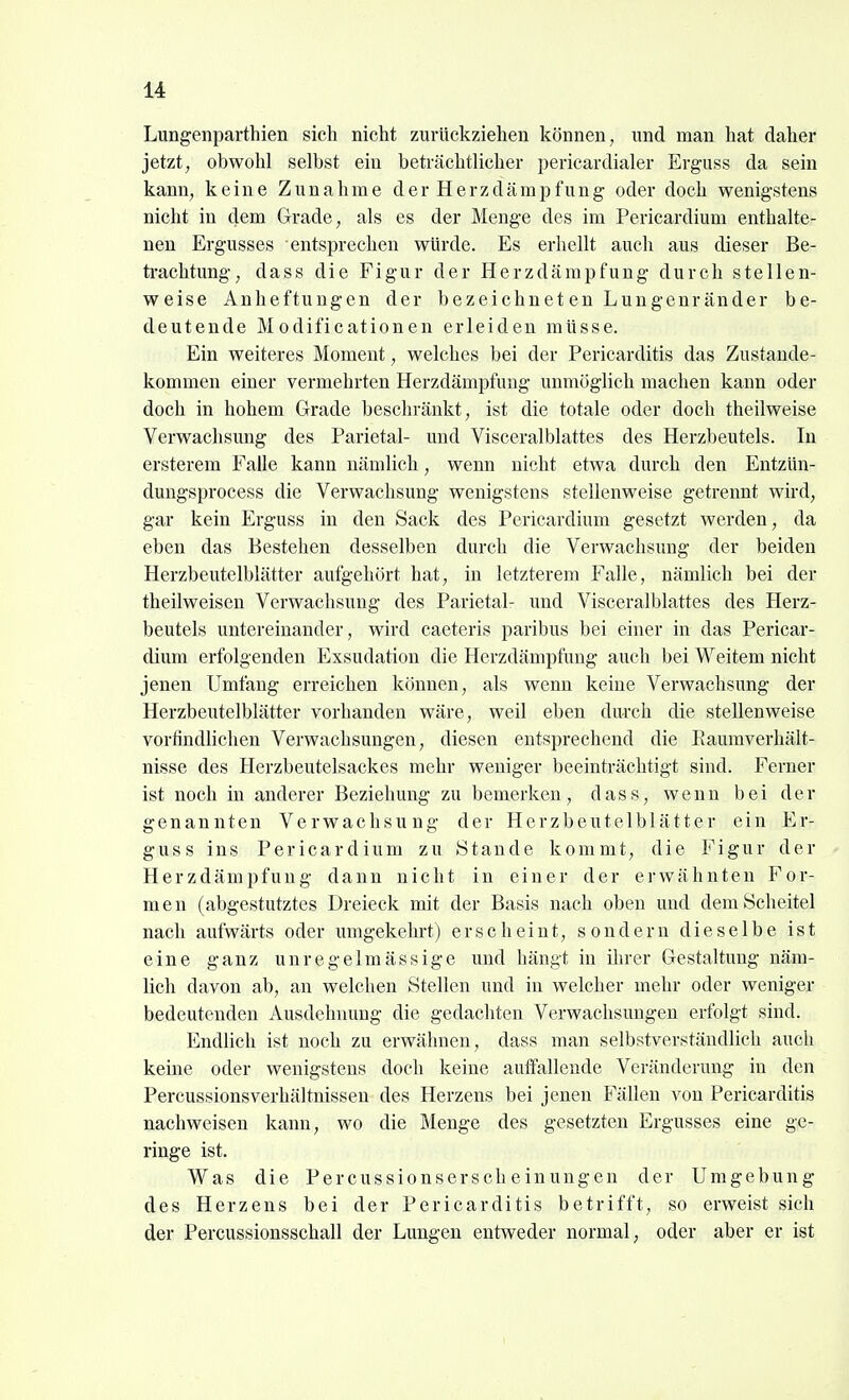 Lungenparthien sieh nicht zurückziehen können, und man hat daher jetzt, obwohl selbst ein beträchtlicher pericardialer Erguss da sein kann, keine Zunahme derHerzdämpfung oder doch wenigstens nicht in dem Grade, als es der Menge des im Pericardium enthalte- nen Ergusses entsprechen würde. Es erhellt auch aus dieser Be- ti-achtung, dass die Figur der Herzdämpfung durch stellen- weise Anheftuugen der bezeichneten Lungenränder be- deutende M odificationen erleiden müsse. Ein weiteres Moment, welches bei der Pericarditis das Zustande- kommen einer vermehrten Herzdämpfung unmöglich machen kann oder doch in hohem Grade beschränkt, ist die totale oder doch theilweise Verwachsung des Parietal- und Visceralblattes des Herzbeutels. In ersterem Falle kann nämlich, wenn nicht etwa durch den Entzün- dungsprocess die Verwachsung wenigstens stellenweise getrennt wird, gar kein Erguss in den Sack des Pericardium gesetzt werden, da eben das Bestehen desselben durch die Verwachsimg der beiden Herzbeutelblätter aufgehört hat, in letzterem Falle, nämlich bei der theilweisen Verwachsung des Parietal- und Visceralblattes des Herz- beutels untereinander, wird caeteris paribus bei einer in das Pericar- dium erfolgenden Exsudation die Herzdämpfung auch bei Weitem nicht jenen Umfang erreichen können, als wenn keine Verwachsung der Herzbeutelblätter vorhanden wäre, weil eben durch die stellenweise vorfindlichen Verwachsungen, diesen entsprechend die Eaumverhält- nisse des Herzbeutelsackes mehr weniger beeinträchtigt sind. Ferner ist noch in anderer Beziehung zu bemerken, dass, wenn bei der genannten Verwachsung der Herzbeutelblätter ein Er- guss ins Pericardium zu Stande kommt, die Figur der Herzdämpfuug dann nicht in einer der erwähnten For- men (abgestutztes Dreieck mit der Basis nach oben und dem Scheitel nach aufwärts oder umgekehrt) erscheint, sondern dieselbe ist eine ganz unregelmässige und hängt in ihrer Gestaltung näm- lich davon ab, an welchen Stellen und in welcher mehr oder weniger bedeutenden Ausdehnung die gedachten Verwachsungen erfolgt sind. Endlich ist noch zu erwähnen, dass man selbstverständlich auch keine oder wenigstens doch keine auffallende Veränderung in den Percussionsverhältnissen des Herzens bei jenen Fällen von Pericarditis nachweisen kann, wo die Menge des gesetzten Ergusses eine ge- ringe ist. Was die Percussionserscheinungen der Umgebung des Herzens bei der Pericarditis betrifft, so erweist sich der Percussionsschall der Lungen entweder normal, oder aber er ist