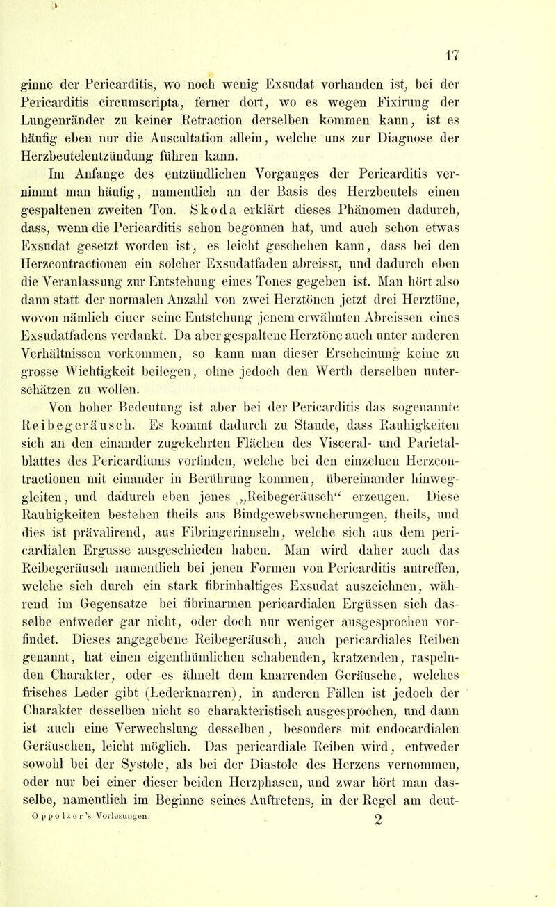 ginne der Pericarditis, wo noch wenig Exsudat vorhanden ist, bei der Pericarditis circumscripta; ferner dort, wo es wegen Fixirung der Lungenränder zu keiner Retraction derselben kommen kann, ist es häufig eben nur die Auscultation allein, welche uns zur Diagnose der Herzbeutelentzündung führen kann. Im Anfange des entzündlichen Vorganges der Pericarditis ver- nimmt man häufig, namentlich an der Basis des Herzbeutels einen gespaltenen zweiten Ton. Skoda erklärt dieses Phänomen dadurch, dass, wenn die Pericarditis schon begonnen hat, und auch schon etwas Exsudat gesetzt w^orden ist, es leicht geschehen kann, dass bei den Herzcontractionen ein solcher Exsudatfaden abreisst, und dadurch eben die Veranlassung zur Entstehung eines Tones gegeben ist. Man hört also dann statt der normalen Anzahl von zwei Herztönen jetzt drei Herztöne, wovon nämlich einer seine Entstehung jenem erwähnten Abreissen eines Exsudatfadens verdankt. Da aber gespaltene Herztöne auch unter anderen Verhältnissen vorkommen, so kann man dieser Erscheinung keine zu grosse Wichtigkeit beilegen, ohne jedoch den Werth derselben unter- schätzen zu wollen. Von hoher Bedeutung ist aber bei der Pericarditis das sogenannte Reibegeräusch. Es kommt dadurch zu Stande, dass Rauhigkeiten sich an den einander zugekehrten Flächen des Visceral- und Parietal- blattes des Pericardiums vorfinden, welche bei den einzelnen Herzcon- tractionen mit einander in Berührung kommen, übereinander hiuweg- gleiten, und dadurch eben jenes „Reibegeräusch erzeugen. Diese Rauhigkeiten bestehen tlieils aus Bindgewebswucherungen, theils, und dies ist prävalirend, aus Fibriugerinnseln, welche sich aus dem peri- cardialen Ergüsse ausgeschieden haben. Man wird daher auch das Reibegeräusch namentlich bei jenen Formen von Pericarditis antreffen, welche sich durch ein stark fibrinhaltiges Exsudat auszeichnen, wäh- rend im Gegensatze bei fibrinarmen pericardialen Ergüssen sich das- selbe entweder gar nicht, oder doch nur weniger ausgesprochen vor- findet. Dieses angegebene Reibegeräusch, auch pericardiales Reiben genannt, hat einen eigeuthümlichen schabenden, kratzenden, raspeln- den Charakter, oder es ähnelt dem knarrenden Geräusche, welches fi'isches Leder gibt (Lederknarren), in anderen Fällen ist jedoch der Charakter desselben nicht so charakteristisch ausgesprochen, und dann ist auch eine Verwechslung desselben, besonders mit endocardialen Geräuschen, leicht möglich. Das pericardiale Reiben wird, entweder sowohl bei der Systole, als bei der Diastole des Herzens vernommen, oder nur bei einer dieser beiden Herzphasen, und zwar hört man das- selbe, namentlich im Beginne seines Auftretens, in der Regel am deut- 0 p p 0 1 z e r 'd Vorlesungen i)