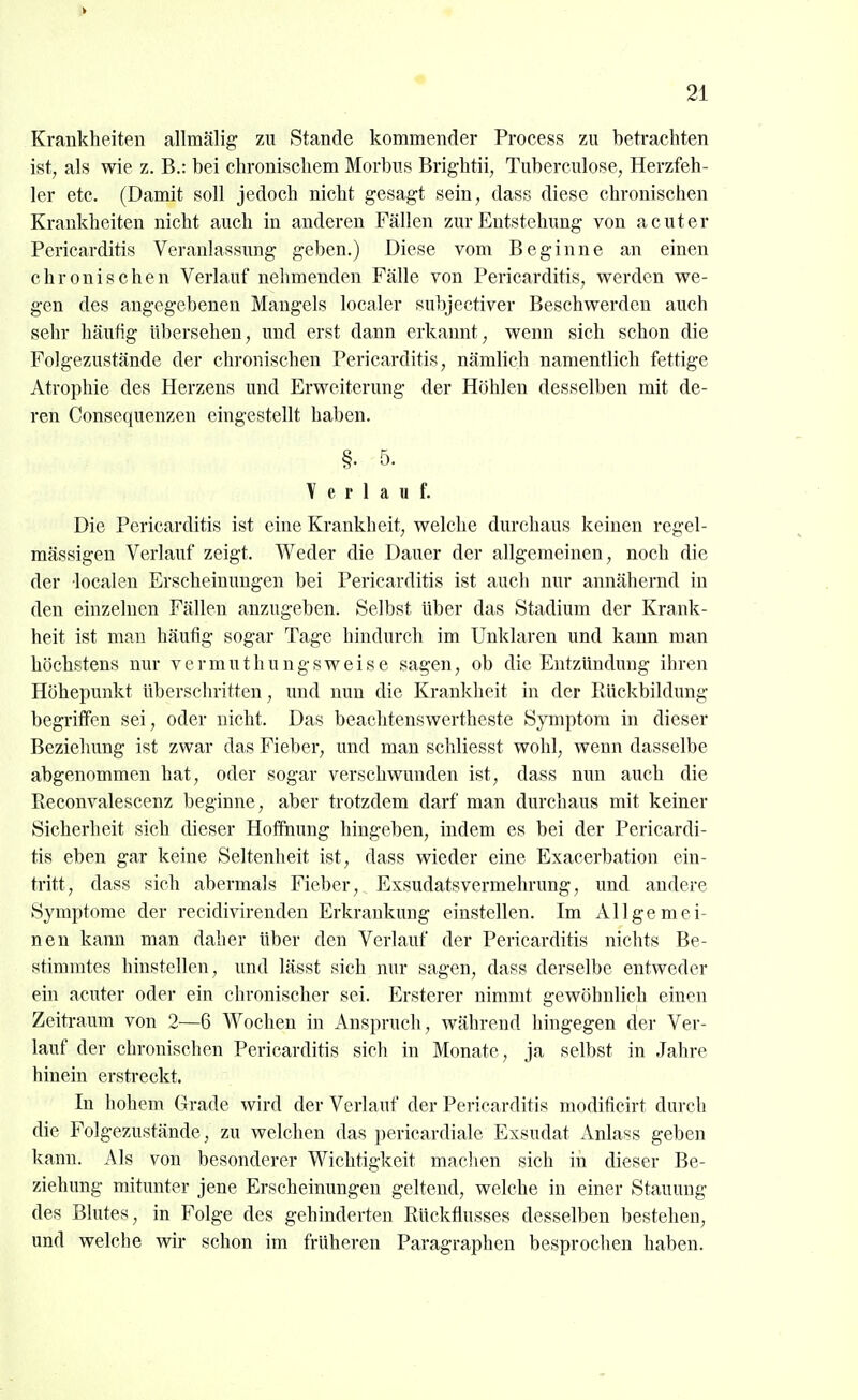 Krankheiten allmälig zu Stande kommender Process zu betrachten ist, als wie z. B.: bei chronischem Morbus Brightii, Tuberculose, Herzfeh- ler etc. (Damit soll jedoch nicht gesagt sein, dass diese chronischen Krankheiten nicht auch in anderen Fällen zur Entstehung von acuter Pericarditis Veranlassung geben.) Diese vom Beginne an einen chronischen Verlauf nehmenden Fälle von Pericarditis, werden we- gen des angegebenen Maugels localer subjectiver Beschwerden auch sehr häufig übersehen, und erst dann erkannt, wenn sich schon die Folgezustände der chronischen Pericarditis, nämlich namentlich fettige Atrophie des Herzens und Erweiterung der Höhlen desselben mit de- ren Consequenzen eingestellt haben. §. 5. Y e r 1 a u f. Die Pericarditis ist eine Krankheit, welche durchaus keinen regel- mässigen Verlauf zeigt. Weder die Dauer der allgemeinen, noch die der localen Erscheinungen bei Pericarditis ist auch nur annähernd in den einzelnen Fällen anzugeben. Selbst Uber das Stadium der Krank- heit ist man häufig sogar Tage hindurch im Unklaren und kann man höchstens nur vermuthungsweise sagen, ob die Entzündung ihren Höhepunkt überschritten, und nun die Krankheit in der Rückbildung begriffen sei, oder nicht. Das beachtenswertheste Symptom in dieser Beziehung ist zwar das Fieber, und man schliesst wohl, wenn dasselbe abgenommen hat, oder sogar verschwunden ist, dass nun auch die Reconvalescenz beginne, aber trotzdem darf man durchaus mit keiner Sicherheit sich dieser Hoffnung hingeben, indem es bei der Pericardi- tis eben gar keine Seltenheit ist, dass wieder eine Exacerbation ein- tritt, dass sich abermals Fieber, Exsudatsvermehrung, und andere Symptome der reeidivirenden Erkrankung einstellen. Im Allgemei- nen kann man daher über den Verlauf der Pericarditis nichts Be- stimmtes hinstellen, und lässt sich nur sagen, dass derselbe entweder ein acuter oder ein chronischer sei. Ersterer nimmt gewöhnlich einen Zeiti-aum von 2—6 Wochen in Anspruch, während hingegen der Ver- lauf der chronischen Pericarditis sich in Monate, ja selbst in Jahre hinein erstreckt. In hohem Grade wird der Verlauf der Pericarditis modificirt durch die Folgezustände, zu welchen das pericardiale Exsudat x\nlass geben kann. Als von besonderer Wichtigkeit maclien sich in dieser Be- ziehung mitunter jene Erscheinungen geltend, welche in einer Stauung des Blutes, in Folge des gehinderten Rückflusses desselben bestehen, und welche wir schon im früheren Paragraphen besprochen haben.