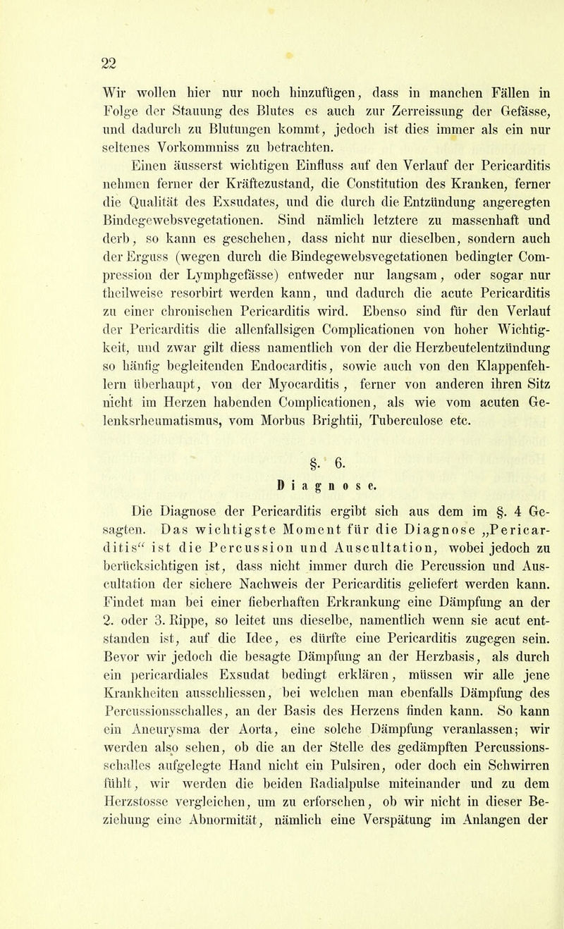Wir wollen hier nur noch hinzufügen, dass in manchen Fällen in Folge der Stauung des Blutes es auch zur Zerreissung der Getasse, und dadurch zu Blutungen kommt, jedoch ist dies immer als ein nur seltenes Vorkommniss zu betrachten. Einen äusserst wichtigen Einfluss auf den Verlauf der Pericarditis nehmen ferner der Kräftezustand, die Constitution des Kranken, ferner die Qualität des Exsudates, und die durch die Entzündung angeregten Bindegewebsvegetationen. Sind nämlich letztere zu massenhaft und derb, so kann es geschehen, dass nicht nur dieselben, sondern auch der Erguss (wegen durch die Bindegewebsvegetationen bedingter Com- pression der Lymphgefässe) entweder nur langsam, oder sogar nur theilweise resorbirt werden kann, und dadurch die acute Pericarditis zu einer chronischen Pericarditis wird. Ebenso sind für den Verlauf der Pericarditis die allenfallsigen Complicationen von hoher Wichtig- keit, und zwar gilt diess namentlich von der die Herzbeutelentzündung so häufig begleitenden Endocarditis, sowie auch von den Klappenfeh- lern überhaupt, von der Myocarditis , ferner von anderen ihren Sitz nicht im Herzen habenden Complicationen, als wie vom acuten Ge- lenksrheumatismus, vom Morbus Brightii, Tuberculose etc. §. 6. Diagnose. Die Diagnose der Pericarditis ergibt sich aus dem im §. 4 Ge- sagten. Das wichtigste Moment für die Diagnose „Pericar- ditis ist die Percussion und Auscultation, wobei jedoch zu berücksichtigen ist, dass nicht immer durch die Percussion und Aus- cultation der sichere Nachweis der Pericarditis geliefert werden kann. Findet man bei einer fieberhaften Erkrankung eine Dämpfung an der 2. oder 3. Rippe, so leitet uns dieselbe, namentlich wenn sie acut ent- standen ist, auf die Idee, es dürfte eine Pericarditis zugegen sein. Bevor wir jedoch die besagte Dämpfung an der Herzbasis, als durch ein ])erieardiales Exsudat bedingt erklären, müssen wir alle jene Krankheiten ausschliessen, bei welchen man ebenfalls Dämpfung des Percussionsschalles, an der Basis des Herzens finden kann. So kann ein Aneurysma der Aorta, eine solche Dämpfung veranlassen; wir werden also sehen, ob die an der Stelle des gedämpften Percussions- schalles aufgelegte Hand nicht ein Pulsiren, oder doch ein Schwirren fühlt, wir werden die beiden Radialpulse miteinander und zu dem Herzstosse vergleichen, um zu erforschen, ob wir nicht in dieser Be- ziehung eine Abnormität, nämlich eine Verspätung im Anlangen der