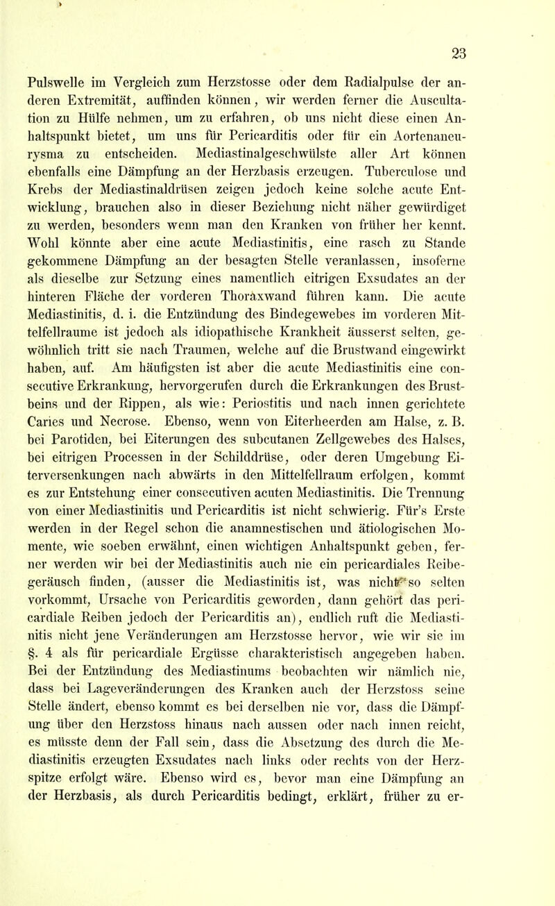 > 23 Pulswelle im Vergleicli zum Herzstosse oder dem Radialpulse der an- deren Extremität, auffinden können, wir werden ferner die Ausculta- tion zu Hülfe nehmen, um zu erfahren, ob uns nicht diese einen An- haltspimkt bietet, um uns für Pericarditis oder für ein Aortenaneu- rysma zu entscheiden. Mediastinalgeschwülste aller Art können ebenfalls eine Dämpfung an der Herzbasis erzeugen. Tuberculose und Krebs der Mediastinaldrüsen zeigen jedoch keine solche acute Ent- wicklung, brauchen also in dieser Beziehung nicht näher gewürdiget zu werden, besonders wenn man den Kranken von früher her kennt. Wohl könnte aber eine acute Mediastinitis, eine rasch zu Stande gekommene Dämpfung an der besagten Stelle veranlassen, insoferne als dieselbe zur Setzung eines namentlich eitrigen Exsudates an der hinteren Fläche der vorderen Thoraxwand führen kann. Die acute Mediastinitis, d. i. die Entzündung des Bindegewebes im vorderen Mit- telfellraume ist jedoch als idiopathische Krankheit äusserst selten, ge- wöhnlich tritt sie nach Traumen, welche auf die Brustwand eingewirkt haben, auf. Am häufigsten ist aber die acute Mediastinitis eine con- secutive Erkrankung, hervorgerufen durch die Erkrankungen des Brust- beins und der Rippen, als wie: Periostitis und nach innen gerichtete Caries und Necrose. Ebenso, wenn von Eiterheerden am Halse, z. B. bei Parotiden, bei Eiterungen des subcutanen Zellgewebes des Halses, bei eitrigen Processen in der Schilddrüse, oder deren Umgebung Ei- terversenkungen nach abwärts in den Mittelfellraum erfolgen, kommt es zur Entstehung einer consecutiven acuten Mediastinitis. Die Trennung von einer Mediastinitis und Pericarditis ist nicht schwierig. Für's Erste werden in der Regel schon die anamnestischen und ätiologischen Mo- mente, wie soeben erwähnt, einen wichtigen Anhaltspunkt geben, fer- ner werden wir bei der Mediastinitis auch nie ein pericardiales Reibe- geräusch finden, (ausser die Mediastinitis ist, was nichtr^'so selten vorkommt, Ursache von Pericarditis geworden, dann gehört das peri- cardiale Reiben jedoch der Pericarditis an), endlicli ruft die Mediasti- nitis nicht jene Veränderungen am Herzstosse hervor, wie wir sie im §. 4 als für pericardiale Ergüsse charakteristisch angegeben haben. Bei der Entzündung des Mediastinums beobachten wir nämlich nie, dass bei Lageveränderungen des Kranken auch der Herzstoss seine Stelle ändert, ebenso kommt es bei derselben nie vor, dass die Dämpf- ung über den Herzstoss hinaus nach aussen oder nach innen reicht, es müsste denn der Fall sein, dass die Absetzung des durch die Me- diastinitis erzeugten Exsudates nach links oder rechts von der Herz- spitze erfolgt wäre. Ebenso wird es, bevor man eine Dämpfung an der Herzbasis, als durch Pericarditis bedingt, erklärt, früher zu er-