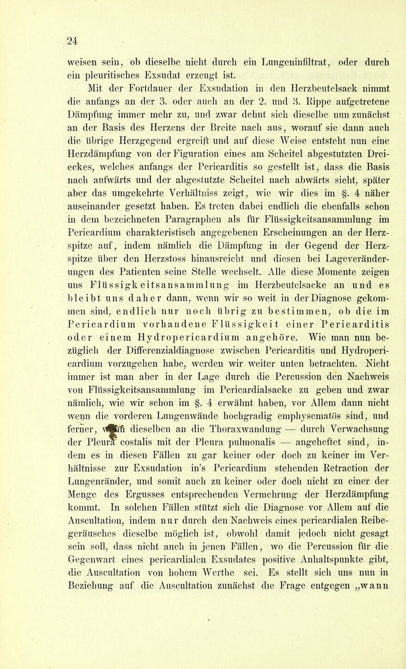 weisen sein, ob dieselbe nicht durch ein Lungeninfiltrat, oder durch ein pleuritisches Exsudat erzeugt ist. Mit der Fortdauer der Exsudation in den Herzbeutelsack nimmt die anfangs an der 3. oder auch an der 2. und 8. Kippe aufgetretene Dämpfung immer mehr zu, und zwar dehnt sich dieselbe nun zunächst an der Basis des Herzens der Breite nach aus, worauf sie dann auch die übrige Herzgegend ergreift und auf diese Weise entsteht nun eine Herzdämpfung von der Figuration eines am Scheitel abgestutzten Drei- eckes, welches anfangs der Pericarditis so gestellt ist, dass die Basis nach aufwärts und der abgestutzte Scheitel nach abwärts sieht, später aber das umgekehrte Verhältniss zeigt, wie wir dies im §. 4 näher auseinander gesetzt haben. Es treten dabei endlich die ebenfalls schon in dem bezeichneten Paragraphen als für Flüssigkeitsansammlung im Pericardium charakteristisch angegebenen Erscheinungen an der Herz- spitze auf, indem nämlich die Dämpfung in der Gegend der Herz- spitze über den Herzstoss hinausreicht und diesen bei Lageveränder- ungen des Patienten seine Stelle wechselt. Alle diese Momente zeigen uns Flüssigkeitsansammlung im Herzbeutelsacke an und es bleibt uns daher dann, wenn wir so weit in der Diagnose gekom- men sind, endlich nur noch übrig zu bestimmen, ob die im Pericardium vorhandene Flüssigkei t einer Pericarditis oder einem Hydropericardium angehöre. Wie man nun be- züglich der Differenzialdiagnose zwischen Pericarditis und Hydroperi- cardium vorzugehen habe, werden wir weiter unten betrachten. Nicht immer ist man aber in der Lage durch die Percussion den Nachweis von Flüssigkeitsansammlung im Pericardialsacke zu geben und zwar nämlich, wie wir schon im §. 4 erwähnt haben, vor Allem dann nicht wenn die vorderen Lungenwände hochgradig emphysematös sind, und ferner, ^^'ß dieselben an die Thoraxwandung — durch Verwachsung der Pleura costalis mit der Pleura pulmonalis — angeheftet sind, in- dem es in diesen Fällen zu gar keiner oder doch zu keiner im Ver- hältnisse zur Exsudation in's Pericardium stehenden Retraction der Lungenränder, und somit auch zu keiner oder doch nicht zu einer der Menge des Ergusses entsprechenden Vermehrung der Herzdämpfung kommt. In solchen Fällen stützt sich die Diagnose vor Allem auf die Auscultatiou, indem nur durch den Nachweis eines pericardialen Reibe- geräusches dieselbe möglich ist, obwohl damit jedoch nicht gesagt sein soll, dass nicht auch in jenen Fällen, wo die Percussion für die Gegenwart eines pericardialen Exsudates positive Anhaltspunkte gibt, die Auscultation von hohem Werthe sei. Es stellt sich uns mm in Beziehung auf die Auscultation zunächst die Frage entgegen „wann