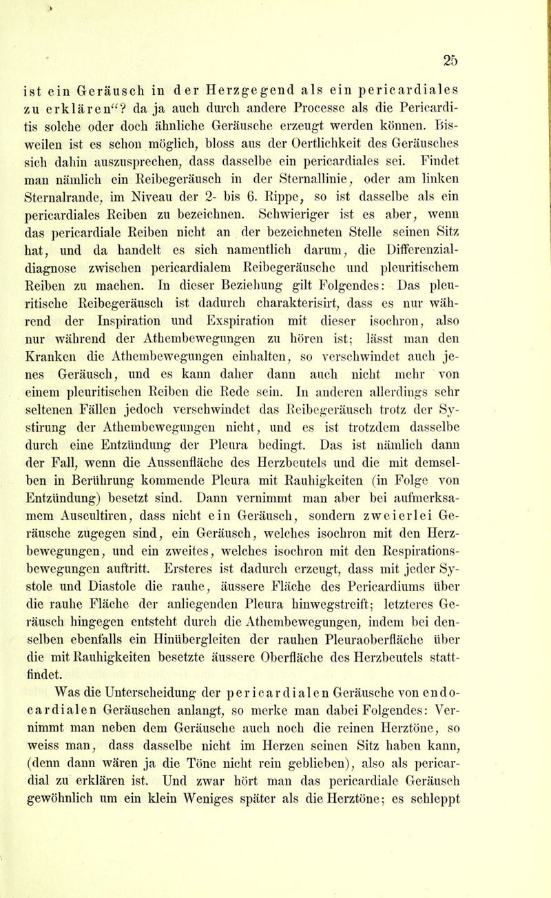 ist ein Geräusch in der Herzgegend als ein pericardiales zu erklären? da ja auch durch andere Processe als die Pericardi- tis solche oder doch ähnliche Geräusche erzeugt werden können. Bis- weilen ist es schon möglich, bloss aus der Oertlichkeit des Geräusches sich dahin auszusprechen, dass dasselbe ein pericardiales sei. Findet man nämlich ein Reibegeräusch in der Sternallinie, oder am linken Sternalrande, im Niveau der 2- bis 6. Rippe, so ist dasselbe als ein pericardiales Reiben zu bezeichnen. Schwieriger ist es aber, wenn das pericardiale Reiben nicht an der bezeichneten Stelle seinen Sitz hat, und da handelt es sich namentlich darum, die Diiferenzial- diagnose zwischen pericardialem Reibegeräusche und pleuritischem Reiben zu machen. In dieser Beziehung gilt Folgendes: Das pleu- ritische Reibegeräusch ist dadurch charakterisü't, dass es nur wäh- rend der Inspiration und Exspiration mit dieser isochron, also nur während der Athembewegungen zu hören ist; lässt man den Kranken die Athembewegungen einhalten, so verschwindet auch je- nes Geräusch, und es kann daher dann auch nicht mehr von einem pleuritischen Reiben die Rede sein. In anderen allerdings sehr seltenen Fällen jedoch verschwindet das Reibegeräusch trotz der Sy- stirung der Athembewegungen nicht, und es ist trotzdem dasselbe durch eine Entzündung der Pleura bedingt. Das ist nämlich dann der Fall, wenn die Aussenfläche des Herzbeutels und die mit demsel- ben in Berührung kommende Pleura mit Rauhigkeiten (in Folge von Entzündung) besetzt sind. Dann vernimmt man aber bei aufmerksa- mem Auscultiren, dass nicht ein Geräusch, sondern zweierlei Ge- räusche zugegen sind, ein Geräusch, welches isochron mit den Herz- bewegungen, und ein zweites, welches isochron mit den Respirations- bewegungen auftritt. Ersteres ist dadurch erzeugt, dass mit jeder Sy- stole und Diastole die rauhe, äussere Fläche des Pericardiums über die rauhe Fläche der anliegenden Pleura hinwegstreift; letzteres Ge- räusch hingegen entsteht durch die Athembewegungen, indem bei den- selben ebenfalls ein Hinübergleiten der rauhen Pleuraoberfläche über die mit Rauhigkeiten besetzte äussere Oberfläche des Herzbeutels statt- findet. Was die Unterscheidung der p e r i c a r d i a 1 e n Geräusche von e n d o- cardialen Geräuschen anlangt, so merke man dabei Folgendes: Ver- nimmt man neben dem Geräusche auch noch die reinen Herztöne, so weiss man, dass dasselbe nicht im Herzen seinen Sitz haben kann, (denn dann wären ja die Töne nicht rein geblieben), also als pericar- dial zu erklären ist. Und zwar hört man das pericardiale Geräusch gewöhnlich um ein klein Weniges später als die Herztöne; es schleppt