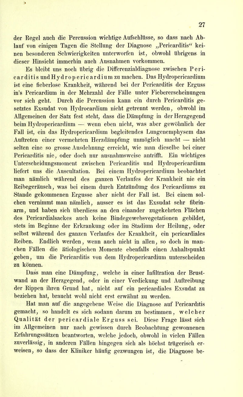 1> 27 der Regel auch die Percussion wichtige Aufschlüsse^ so dass nach Ab- lauf von einigen Tagen die Stellung der Diagnose „Pericarditis kei- nen besonderen Schwierigkeiten unterworfen ist, obwohl übrigens in dieser Hinsicht immerhin auch Ausnahmen vorkommen. Es bleibt uns noch übrig die Differenzialdiagnose zwischen Peri- carditisundHydropericardiumzu machen. Das Hy dropericardium ist eine fieberlose Krankheit, während bei der Pericarditis der Erguss in's Pericardium in der Mehrzahl der Fälle unter Fiebererscheinungen vor sich geht. Durch die Percussion kann ein durch Pericarditis ge- setztes Exsudat von Hydrocardium nicht getrennt werden, obwohl im Allgemeinen der Satz fest steht, dass die Dämpfung in der Herzgegend beim Hydropericardium — wenn eben nicht, was aber gewöhnlich der Fall ist, ein das Hydropericardium begleitendes Lungenemphysem das Auftreten einer vermehrten Herzdämpfung unmöglich macht — nicht selten eine so grosse Ausdehnung erreicht, wie man dieselbe bei einer Pericarditis nie, oder doch nur ausnahmsweise antrifft. Ein wichtiges Unterscheidungsmoment zwischen Pericarditis und Hydropericardium liefert uns die Auscultation. Bei einem Hydropericardium beobachtet man nämlich während des ganzen Verlaufes der Krankheit nie ein Reibegeräusch, was bei einem durch Entzündung des Pericardiums zu Stande gekommenen Ergüsse aber nicht der Fall ist. Bei einem sol- chen vernimmt man nämlich, ausser es ist das Exsudat sehr fibrin- arm, und haben sich überdiess an den einander zugekehrten Flächen des Pericardialsackes auch keine Bindegewebsvegetationen gebildet, stets im Beginne der Erkrankung oder im Stadium der Heilung, oder selbst während des ganzen Verlaufes der Krankheit, ein pericardiales Reiben. Endlich werden, wenn auch nicht in allen, so doch in man- chen Fällen die ätiologischen Momente ebenfalls einen Anhaltspunkt geben, um die Pericarditis von dem Hydropericardium unterscheiden zu können. Dass man eine Dämpfung, welche in einer Infiltration der Brust- wand an der Herzgegend, oder in einer Verdickung und Auftreibung der Rippen ihren Grund hat, nicht auf ein pericardiales Exsudat zu beziehen hat, braucht wohl nicht erst erwähnt zu werden. Hat man auf die angegebene Weise die Diagnose auf Pericarditis gemacht, so handelt es sich sodann darum zu bestimmen, welcher Qualität der pericardiale Erguss sei. Diese Frage lässt sich im Allgememen nur nach gewissen durch Beobachtung gewonnenen Erfahrungssätzen beantworten, welche jedoch, obwohl in vielen Fällen zuverlässig, in anderen Fällen hingegen sich als höchst trügerisch er- weisen, so dass der Kliniker häufig gezwungen ist, die Diagnose be-