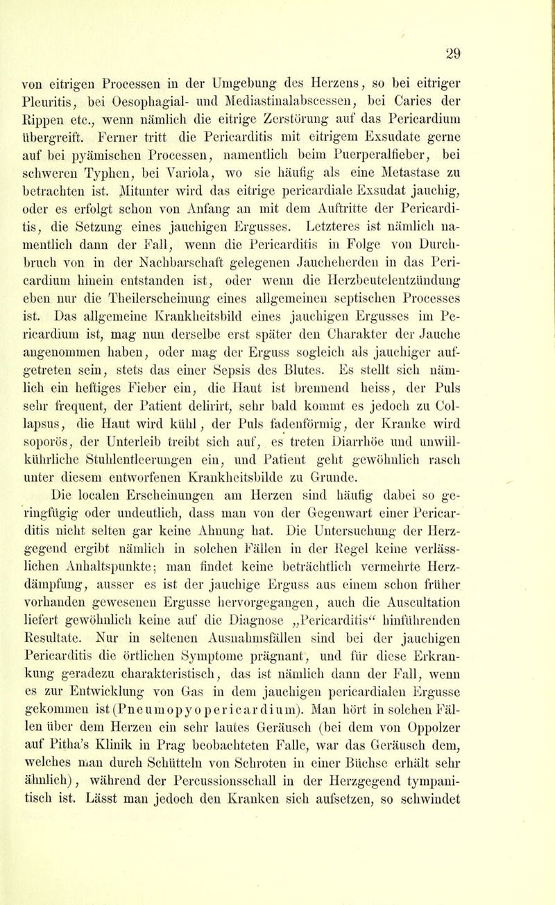 von eitrigen Processen in der Umgebung des Herzens, so bei eitriger Pleuritis, bei Oesopliagial- und Älediastinalabscessen, bei Caries der Rippen etc., wenn nämlich die eitrige Zerstörung auf das Pericardium übergreift. Ferner ti-itt die Pericarditis mit eitrigem Exsudate gerne auf bei pyämischen Processen, namentlich beim Puerperalfieber, bei schweren Typhen, bei Variola, wo sie häutig als eine Metastase zu betrachten ist. Mitunter wird das eitrige pericardiale Exsudat jauchig, oder es erfolgt schon von Anfang an mit dem Auftritte der Pericardi- tis, die Setzung eines jauchigen Ergusses. Letzteres ist nämlich na- mentlich dann der Fall, wenn die Pericarditis in Folge von Durch- bruch von in der Nachbarschaft gelegenen Jaucheherden in das Peri- cardium hinein entstanden ist, oder wenn die Herzbeutelentzündung eben nur die Theilerscheinuug eines allgemeinen septischen Processes ist. Das allgemeine Krankheitsbild eines jauchigen Ergusses im Pe- ricardium ist, mag nun derselbe erst später den Charakter der Jauche angenommen haben, oder mag der Erguss sogleich als jauchiger auf- getreten sein, stets das einer Sepsis des Blutes. Es stellt sich näm- lich ein heftiges Fieber ein, die Haut ist brennend heiss, der Puls sehr frequent, der Patient delirirt, sehr bald kommt es jedoch zu Col- lapsus, die Haut wird kühl, der Puls fadenförmig, der Kranke wird soporös, der Unterleib treibt sich auf, es treten Diarrhöe und uuwiil- kührliche Stuhlentleerungen ein, und Patient geht gewöhnlich rasch unter diesem entworfenen Krankhcitsbilde zu Grunde. Die localen Erscheinungen am Herzen sind häufig dabei so ge- ringfügig oder undeutlich, dass man von der Gegenwart einer Pericar- ditis nicht selten gar keine Ahnung hat. Die Untersuchung der Herz- gegend ergibt nämlich in solchen Fällen in der Regel keine verläss- lichen Anhaltspunkte; mau findet keine beträchtlich vermehrte Herz- dämpfung, ausser es ist der jauchige Erguss aus einem schon früher vorhanden gewesenen Ergüsse hervorgegangen, auch die Auscultation liefert gewöhnlich keine auf die Diagnose „Pericarditis hinführenden Resultate. Nur in seltenen Ausuahmsfällen sind bei der jauchigen Pericarditis die örtlichen Symptome prägnant, und für diese Erkran- kung geradezu charakteristisch, das ist nämlich dann der Fall, wenn es zur Entwicklung von Gas in dem jauchigen pericardialen Ergüsse gekommen ist (Pn e u m o p y o p e r i c a r d i u m). Man hört in solchen Fäl- len über dem Herzen ein sehr lautes Geräusch (bei dem von Oppolzer auf Pitha's Klinik in Prag beobachteten Falle, war das Geräusch dem, welches man durch Schütteln von Schroten in einer Büchse erhält sehr ähnlich), während der Percussionsschall in der Herzgegend tympaui- tisch ist. Lässt man jedoch den Kranken sich aufsetzen, so schwindet