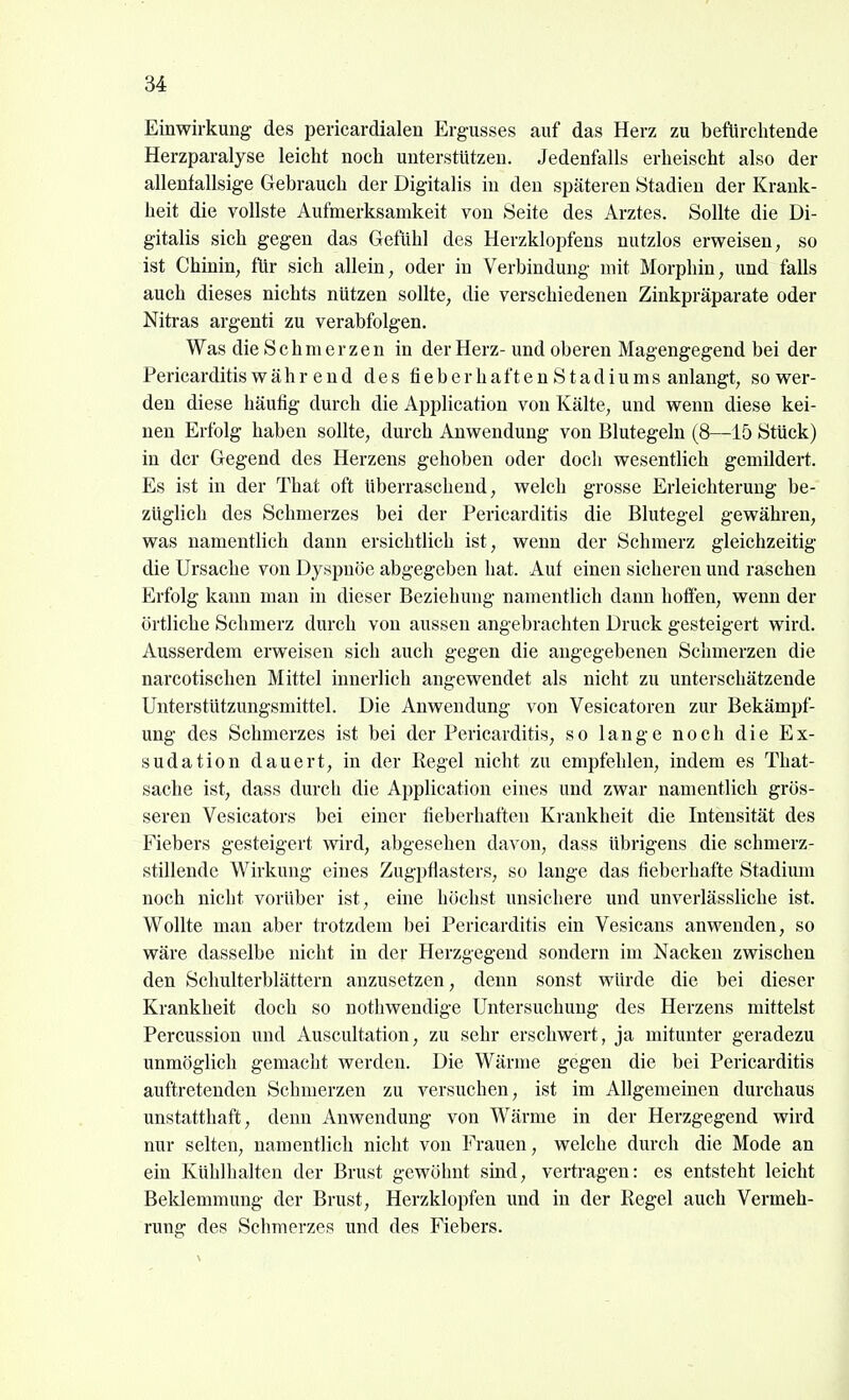Einwirkung des pericardialen Ergusses auf das Herz zu befürchtende Herzparalyse leicht noch unterstützen. Jedenfalls erheischt also der allenfallsige Gebrauch der Digitalis in den späteren Stadien der Krank- heit die vollste Aufmerksamkeit von Seite des Arztes. Sollte die Di- gitalis sich gegen das Gefühl des HerzkloiDfens nutzlos erweisen, so ist Chinin, für sich allein, oder in Verbindung mit Morphin, und falls auch dieses nichts nützen sollte, die verschiedenen Zinkpräparate oder Nitras argenti zu verabfolgen. Was die Schmerzen in der Herz-und oberen Magengegend bei der Pericarditis währ end des fieberhaften Stadiums anlangt, so wer- den diese häufig durch die Application von Kälte, und wenn diese kei- nen Erfolg haben sollte, durch Anwendung von Blutegeln (8—15 Stück) in der Gegend des Herzens gehoben oder doch wesentlich gemildert. Es ist in der That oft überraschend, welch grosse Erleichterung be- züglich des Schmerzes bei der Pericarditis die Blutegel gewähren, was namentlich dann ersichtlich ist, wenn der Schmerz gleichzeitig die Ursache von Dyspnoe abgegeben hat. Auf einen sicheren und raschen Erfolg kann man in dieser Beziehung namentlich dann hoffen, wenn der örtliche Schmerz durch von aussen angebrachten Druck gesteigert wird. Ausserdem erweisen sich auch gegen die angegebenen Schmerzen die narcotischen Mittel innerlich angewendet als nicht zu unterschätzende Unterstützungsmittel. Die Anwendung von Vesicatoren zur Bekämpf- ung des Schmerzes ist bei der Pericarditis, so lange noch die Ex- sudation dauert, in der Regel nicht zu empfehlen, indem es That- sache ist, dass durch die Application eines und zwar namentlich grös- seren Vesicators bei einer fieberhaften Krankheit die Intensität des Fiebers gesteigert wird, abgesehen davon, dass übrigens die schmerz- stillende Wirkung eines Zugpflasters, so lange das fieberhafte Stadium noch nicht vorüber ist, eine höchst unsichere und unverlässliche ist. Wollte man aber trotzdem bei Pericarditis ein Vesicans anwenden, so wäre dasselbe nicht in der Herzgegend sondern im Nacken zwischen den Schulterblättern anzusetzen, denn sonst würde die bei dieser Krankheit doch so nothwendige Untersuchung des Herzens mittelst Percussion und Auscultation, zu sehr erschwert, ja mitunter geradezu unmöglich gemacht werden. Die Wärme gegen die bei Pericarditis auftretenden Schmerzen zu versuchen, ist im Allgemeinen durchaus unstatthaft, denn Anwendung von Wärme in der Herzgegend wird nur selten, namentlich nicht von Frauen, welche durch die Mode an ein Kühlhalten der Brust gewöhnt smd, vertragen: es entsteht leicht Beldemmung der Brust, Herzklopfen und in der Regel auch Vermeh- rung des Schmerzes und des Fiebers.