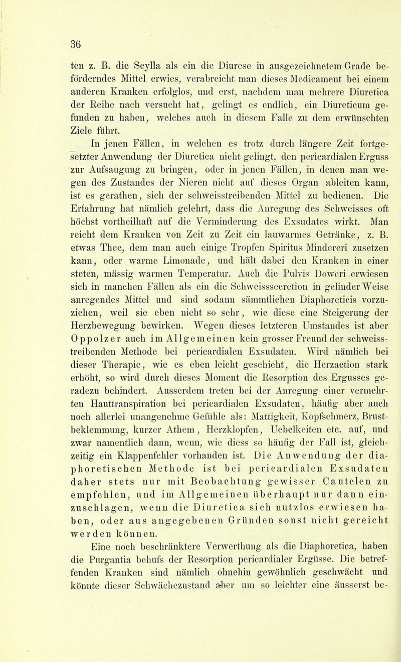 ten z. B. die Scylla als ein die Diurese in ausgezeichnetem Grade be- förderndes Mittel erwies, verabreicht man dieses Medicament bei einem anderen Kranken erfolglos, und erst, nachdem man mehrere Diuretica der Reihe nach versucht hat, gelingt es endlich, ein Diureticum ge- funden zu haben, welches auch in diesem Falle zu dem erwünschten Ziele führt. In jenen Fällen, in welchen es trotz durch längere Zeit fortge- setzter Anwendung der Diuretica nicht gelingt, den pericardialen Erguss zur Aufsaugung zu bringen, oder in jenen Fällen, in denen mau we- gen des Zustandes der Nieren nicht auf dieses Organ ableiten kann, ist es gerathen, sich der schweisstreibenden Mittel zu bedienen. Die Erfahrung hat nämlich gelehrt, dass die Anregung des Schweisses oft höchst vortheilhaft auf die Verminderung des Exsudates wirkt. Man reicht dem Kranken von Zeit zu Zeit ein lauwarmes Getränke, z. B. etwas Thee, dem man auch einige Tropfen Spiritus Mindereri zusetzen kann, oder warme Limonade, und hält dabei den Kranken in einer steten, mässig warmen Temperatur. Auch die Pulvis Doweri erwiesen sich in manchen Fällen als ein die Schweisssecretion in gelinder Weise anregendes Mittel und sind sodann sämmtlichen Diaphoreticis vorzu- ziehen, weil sie eben nicht so sehr, wie diese eine Steigerung der Herzbewegung bewirken. Wegen dieses letzteren Umstaudes ist aber Oppolzer auch imAllgemeinen kein grosser Freund der schweiss- treibenden Methode bei pericardialen Exsudaten. Wird nämlich bei dieser Therapie, wie es eben leicht geschieht, die Herzaction stark erhöht, so wird durch dieses Moment die Resorption des Ergusses ge- radezu behindert. Ausserdem treten bei der Anregung einer vermehr- ten Hauttranspiration bei pericardialen Exsudaten, häufig aber auch noch allerlei unangenehme Gefühle als: Mattigkeit, Kopfschmerz, Brust- beklemmung, kurzer Athem, Herzklopfen, Uebelkeiten etc. auf, und zwar namentlich dann, wenn, wie diess so häufig der Fall ist, gleich- zeitig ein Klappenfehler vorhanden ist. Die Anwendung der dia- phoretischen Methode ist bei pericardialen Exsudaten daher stets nur mit Beobachtung gewisser Cautelen zu empfehlen, und im Allgemeinen überhaupt nur dann ein- zuschlagen, wenn die Diuretica sich nutzlos erwiesen ha- ben, oder aus angegebenen Gründen sonst nicht gereicht werden können. Eine noch beschränktere Verwerthung als die Diaphoretica, haben die Purgantia behufs der Resorption pericardialer Ergüsse. Die betref- fenden Kranken sind nämlich ohnehin gewöhnlich geschwächt und könnte dieser Schwächezustand aber um so leichter eine äusserst be-