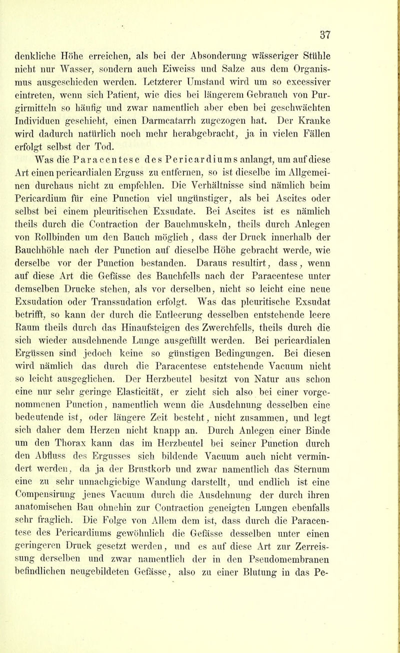 denkliche Höhe erreichen, als bei der Absonderung wässeriger Stühle nicht nur Wasser, sondern auch Eiweiss und Salze aus dem Organis- mus ausgeschieden werden. Letzterer Umstand wird um so excessiver eintreten, wenn sich Patient, wie dies bei längerem Gebrauch von Pur- girmitteln so häufig und zwar namentlich aber eben bei geschwächten Individuen geschieht, einen Darmcatarrh zugezogen hat. Der Kranke wird dadurch natürlich noch mehr herabgebracht, ja in vielen Fällen erfolgt selbst der Tod. Was die P a r a c e n t e s e d e s P e r i c a r d i u m s anlangt, um auf diese Art einen pericardialen Erguss zu entfernen, so ist dieselbe im Allgemei- nen durchaus nicht zu empfehlen. Die Verhältnisse sind nämlich beim Pericardium für eine Punction viel ungünstiger, als bei Ascites oder selbst bei einem pleuritischen Exsudate. Bei Ascites ist es nämlich theils durch die Contraction der Bauchmuskeln, theils durch Anlegen von Rollbinden um den Bauch möglich , dass der Druck innerhalb der Bauchhöhle nach der Punction auf dieselbe Höhe gebracht werde, wie derselbe vor der Punction bestanden. Daraus resultirt, dass, wenn auf diese Art die Gefässe des Bauchfells nach der Paracentese unter demselben Drucke stehen, als vor derselben, nicht so leicht eine neue Exsudation oder Transsudation erfolgt. Was das pleuritische Exsudat betrifft, so kann der durch die Entleerung desselben entstehende leere Raum theils durch das Hinaufsteigen des Zwerchfells, theils durch die sich wieder ausdehnende Lunge ausgefüllt werden. Bei pericardialen Ergüssen sind jedoch keine so günstigen Bedingungen. Bei diesen wird nämlich das durch die Paracentese entstehende Vacuum nicht so leicht ausgeglichen. Der Herzbeutel besitzt von Natur aus schon eine nur sehr geringe Elasticität, er zieht sich also bei einer vorge- nommenen Punction, namentlich wenn die Ausdehnung desselben eine bedeutende ist, oder längere Zeit besteht, nicht zusammen, und legt sich daher dem Herzen nicht knapp an. Durch Anlegen einer Binde um den Thorax kann das im Herzbeutel bei seiner Punction durch den Abfluss des Ergusses sich bildende Vacuum auch nicht vermin- dert werden , da ja der Brustkorb und zwar namentlich das Sternum eine zu sehr unnachgiebige Wandung darstellt, und endlich ist eine Compensirung jenes Vacuum durch die Ausdehnung der durch ihren anatomischen Bau ohnehin zur Contraction geneigten Lungen ebenfalls sehr fraglich. Die Folge von Allem dem ist, dass durch die Paracen- tese des Pericardiums gewöhnlich die Gefässe desselben unter einen geringeren Druck gesetzt werden, und es auf diese Art zur Zerreis- sung derselben und zwar namentlich der in den Pseudomembranen befindlichen neugebildeten Gefässe, also zu einer Blutung in das Pe-