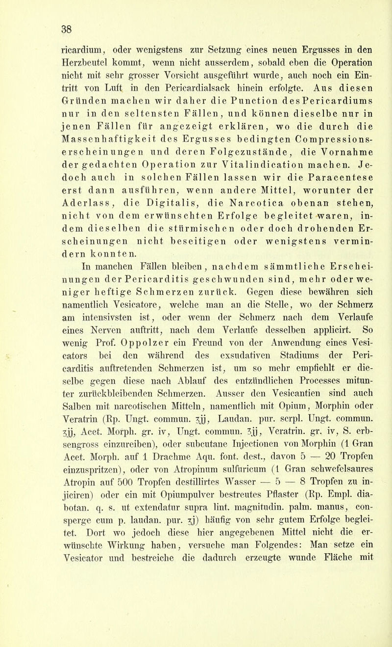 ricardium, oder wenigstens zur Setzung eines neuen Ergusses in den Herzbeutel kommt, wenn nicht ausserdem, sobald eben die Operation nicht mit sehr grosser Vorsicht ausgefiihrt wurde, auch noch ein Ein- tritt von Luft in den Pericardialsack hinein erfolgte. Aus diesen Gründen machen wir daher die Function desPericardiums nur in den seltensten Fällen, und können dieselbe nur in jenen Fällen für angezeigt erklären, wo die durch die Massenhaftigkeit des Ergusses bedingten Compressions- erscheinungen und der en Folgezustände, die Vornahme der gedachten Operation zur Vitalindication machen. Je- doch auch in solchen Fällen lassen wir die Paracentese erst dann ausführen, wenn andere Mittel, worunter der Aderlass, die Digitalis, die Narcotica obenan stehen, nicht von dem erwünschten Erfolge begleitet waren, in- dem dieselben die stürmischen oder doch drohenden Er- scheinungen nicht beseitigen oder wenigstens vermin- dern konnten. In manchen Fällen bleiben, nachdem sämmtliche Erschei- nungen der Pericarditis geschwunden sind, mehr oderwc' niger heftige Schmerzen zurück. Gegen diese bewähren sich namentlich Vesicatore, welche man an die Stelle, wo der Schmerz am intensivsten ist, oder wenn der Schmerz nach dem Verlaufe eines Nerven auftritt, nach dem Verlaufe desselben applicirt. So wenig Prof. Oppolzer ein Freund von der Anwendung eines Vesi- cators bei den während des exsudativen Stadiums der Peri- carditis auftretenden Schmerzen ist, um so mehr empfiehlt er die- selbe gegen diese nach Ablauf des entzündliehen Processes mitun- ter zurückbleibenden Schmerzen. Ausser den Vesicantien sind auch Salben mit narcotischen Mitteln, namentlich mit Opium, Morphin oder Veratrin (Rp. Ungt. commun. Laudan. pur. scrpl. Ungt. commun. Acet. Morph, gr. iv, Ungt. commun. 3jj, Veratrin. gr. iv, S. erb- sengross einzureiben), oder subcutane Injectionen von Morphin (1 Gran Acet. Morph, auf 1 Drachme Aqu. font. dest., davon 5 — 20 Tropfen einzuspritzen), oder von Atropinum sulfuricum (1 Gran schwefelsaures Atropin auf 500 Tropfen destillirtes Wasser — 5 — 8 Ti-opfen zu in- jiciren) oder ein mit Opiumpulver bestreutes Pflaster (Rp. Empl. dia- botan. q. s. ut extendatur supra lint. magnitudin. palm. manus, con- sperge cum p. laudan. pur. ^j) häufig von sehr gutem Erfolge beglei- tet. Dort wo jedoch diese hier angegebenen Mittel nicht die er- wünschte Wirkung haben, versuche man Folgendes: Man setze ein Vesicator und bestreiche die dadurch erzeugte wunde Fläche mit