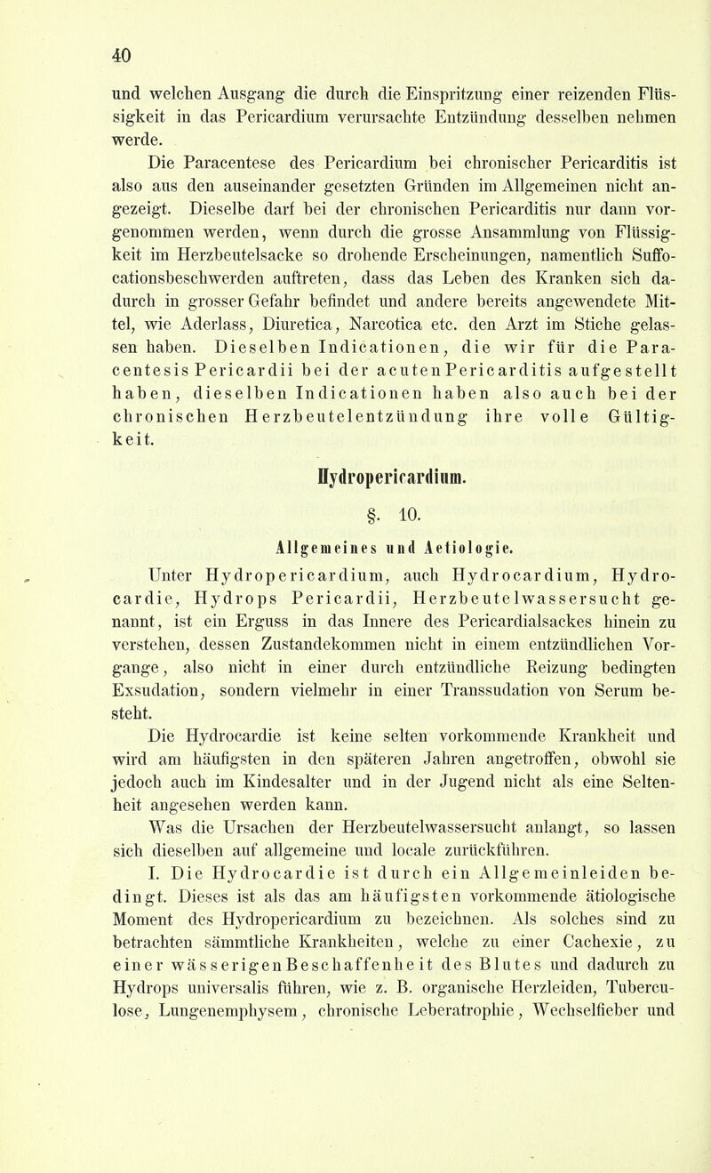 und welchen Ausgang die durch die Einspritzung einer reizenden Flüs- sigkeit in das Pericardium verursachte Entzündung desselben nehmen werde. Die Paracentese des Pericardium bei chronischer Pericarditis ist also aus den auseinander gesetzten Gründen im Allgemeinen nicht an- gezeigt. Dieselbe darf bei der chronischen Pericarditis nur dann vor- genommen werden, wenn durch die grosse Ansammlung von Flüssig- keit im Herzbeutelsacke so drohende Erscheinungen, namentlich Suffo- cationsbeschwerden auftreten, dass das Leben des Kranken sich da- durch in grosser Gefahr befindet und andere bereits angewendete Mit- tel, wie Aderlass, Diuretica, Narcotica etc. den Arzt im Stiche gelas- sen haben. Dieselben Indicationen, die wir für die Para- centesis Pericardii bei der acuten Pericarditis aufgestellt haben, dieselben Indicationen haben also auch bei der chronischen Herzbeutelentzündung ihre volle Gültig- keit. Hydroperifardium. §. 10. Allgemeines und Aetiologie. Unter Hydropericardium, auch Hydrocardium, Hydro- cardie, Hydrops Pericardii, Herzbeutelwassersucht ge- nannt, ist ein Erguss in das Innere des Pericardialsackes hinein zu verstehen, dessen Zustandekommen nicht in einem entzündlichen Vor- gange , also nicht in einer durch entzündliche Reizung bedingten Exsudation, sondern vielmehr in einer Ti-anssudation von Sei-um be- steht. Die Hydrocardie ist keine selten vorkommende Krankheit und wird am häufigsten in den späteren Jahren angetroffen, obwohl sie jedoch auch im Kindesalter und in der Jugend nicht als eine Selten- heit angesehen werden kann. Was die Ursachen der Herzbeutelwassersucht anlangt, so lassen sich dieselben auf allgemeine und locale zurückfuhren. I. Die Hydrocardie ist durch ein Allgemeinleiden be- dingt. Dieses ist als das am häufigsten vorkommende ätiologische Moment des Hydropericardium zu bezeichnen. Als solches sind zu betrachten sämmtliche Krankheiten, welche zu einer Cachexie, z u einer wässerigenBeschaffenheit des Blutes und dadurch zu Hydrops universalis führen, wie z. B. organische Herzleiden, Tubercu- lose, Lungenemphysem, chronische Leberati-ophie, Wechselfieber und