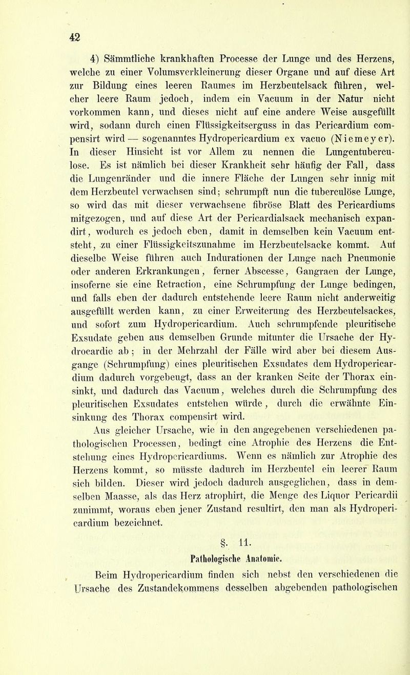 4) Sämratliche krankhaften Processe der Lunge und des Herzens, welche zu einer Volumsverkleinerung dieser Organe und auf diese Art zur Bildung eines leeren Raumes im Herzbeutelsack führen, wel- cher leere Raum jedoch, indem ein Vacuum in der Natur nicht vorkommen kann, und dieses nicht auf eine andere Weise ausgefüllt wird, sodann durch einen Flüssigkeitserguss in das Pericardium com- pensirt wird— sogenanntes Hydropericardium ex vacuo (Niemeyer). In dieser Hinsicht ist vor Allem zu nennen die Lungentubercu- lose. Es ist nämlich bei dieser Krankheit sehr häufig der Fall, dass die Lungenränder und die innere Fläche der Lungen sehr innig mit dem Herzbeutel verwachsen sind; schrumpft mm die tuberculöse Lunge, so wird das mit dieser verwachsene fibröse Blatt des Pericardiums mitgezogen, imd auf diese Art der Pericardialsack mechanisch expan- dirt, wodurch es jedoch eben, damit in demselben kein Vacuum ent- steht, zu einer Flüssigkeitszunahme im Herzbeutelsacke kommt. Auf dieselbe Weise führen auch Indurationen der Lunge nach Pneumonie oder anderen Erkrankungen, ferner Abseesse, Gangraen der Lunge, insoferne sie eine Retraction, eine Schrumpfung der Lunge bedingen, und falls eben der dadurch entstehende leere Raum nicht anderweitig ausgefüllt werden kann, zu einer Erweiterung des Herzbeutelsackes, und sofort zum Hydropericardium. Auch schrumpfende pleuritische Exsudate geben aus demselben Grunde mitunter die Ursache der Hy- drocardie ab ; in der Mehrzahl der Fälle wird aber bei diesem Aus- gange (Schrumpfung) eines pleuritischen Exsudates dem Hydropericar- dium dadurch vorgebeugt, dass an der kranken Seite der Thorax ein- sinkt, und dadurch das Vacuum, welches durch die Schrumpfung des pleuritischen Exsudates entstehen würde, durch die erwähnte Ein- sinkung des Thorax compensirt wird. Aus gleicher Ursache, wie in den angegebenen verschiedenen pa- thologischen Processen, bedingt eine Atrophie des Herzens die Ent- stehung eines Hydropcricardiums. Wenn es nämlich zur Atrophie des Herzens kommt, so müsste dadurch im Herzbeutel ein leerer Raum sich bilden. Dieser wird jedoch dadurch ausgeglichen, dass in dem- selben Maasse, als das Herz atrophirt, die Menge des Liquor Pericardii zunimmt, woraus eben jener Zustand resultirt, den man als Hydroperi- cardium bezeichnet. §• 11- Pathologische Anatomie. Beim Hydropericardium finden sich nebst den verschiedenen die Ursache des Zustandekommens desselben abgebenden pathologischen
