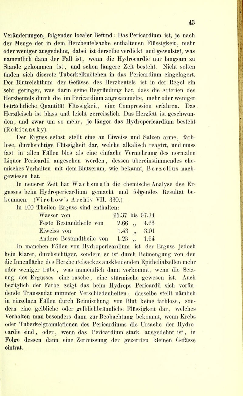 Veränderungen, folgender localer Befund: Das Pericardium ist, je nach der Menge der in dem Herzbeutelsacke enthaltenen Flüssigkeit, mehr oder weniger ausgedehnt, dabei ist derselbe verdickt und gewulstet, was namentlich dann der Fall ist, wenn die Hydrocardie nur langsam zu Stande gekommen ist, und schon längere Zeit besteht. Nicht selten finden sich discrete Tuberkelknötchen in das Pericardium eingelagert. Der Blutreichthum der Gefasse des Herzbeutels ist in der Eegel ein sehr geringer, was darin seine Begründung hat, dass die Arterien des Herzbeutels durch die im Pericardium angesammelte, mehr oder weniger beträchtliche Quantität I^'lüssigkeit, eine Compression erfahren. Das Herzfieisch ist blass und leicht zerreisslich. Das Herzfett ist geschwun- den, und zwar um so mehr, je länger das Hydropericardium besteht (Rokitansky). Der Erguss selbst stellt eine an Eiweiss und Salzen arme, farb- lose, durchsichtige Flüssigkeit dar, welche alkalisch reagirt, und muss fast in allen Fällen blos als eine einfache Vermehrung des normalen Liquor Pericardii angesehen werden, dessen übereinstimmendes che- misches Verhalten mit dem Blutserum, wie bekannt, Berzelius nach- gewiesen hat. In neuerer Zeit hat Wachsmuth die chemische Analyse des Er- gusses beim Hydropericardium gemacht und folgendes Resultat be- kommen. (Virchow's Archiv VII. 330.) In iOO Theilen Erguss sind enthalten: Wasser von 95.37 bis 97.34 Feste Bestandtheile von 2.66 „ 4.63 Eiweiss von 1.43 „ 3.01 Andere Bestandtheile von 1.23 „ 1.64 In manchen Fällen von Hydropericardium ist der Erguss jedoch kein klarer, durchsichtiger, sondern er ist durch Beimengung von den die Innenfläche des Herzbcutelsackes auskleidenden Epithelialzellen mehr oder weniger trübe, was namentlich dann vorkommt, wenn die Setz- ung des Ergusses eine rasche, eine stürmische gewesen ist. Auch bezüglich der Farbe zeigt das beim Hydrops Pericardii sich vorfin- dende Transsudat mitunter Verschiedenheiten ; dasselbe stellt nämlich in einzelnen Fällen durch Beimischung von Blut keine farblose, son- dern eine gelbliche oder gelblichbräunliche Flüssigkeit dar, welches Verhalten man besonders dann zur Beobachtung bekommt, wenn Krebs oder Tuberkelgranulationen des Pericardiums die Ursache der Hydro- cardie sind, oder, wenn das Pericardium stark ausgedehnt ist, in Folge dessen dann eine Zerreissung der gezerrten kleinen Gefasse eintrat.