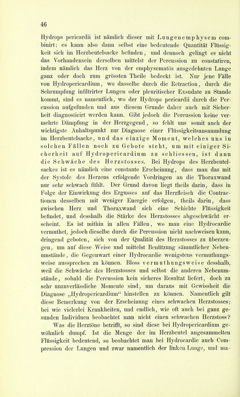 Hydrops pericardii ist nämlicli dieser mit Lungenemphysem com- binirt; es kann also dann selbst eine bedeutende Quantität Flüssig- keit sich im Herzbeutelsacke befinden, und dennoch gelingt es nicht das Vorhandensein derselben mittelst der Percussion zu constatiren, indem nämlich das Herz von der emphysematös ausgedehnten Lunge ganz oder doch zum grössten Theile bedeckt ist. Nur jene Fälle von Hydropericardium, wo dasselbe durch die Retraction, durch die Schrumpfung infiltrirter Lungen oder pleuritischer Exsudate zu Stande kommt; sind es namentlich, wo der Hydrops pericardii durch die Per- cussion aufgefunden und aus diesem Grunde daher auch mit Sicher- heit diagnosticirt werden kann. Gibt jedoch die Percussion keine ver- mehrte Dämpfung in der Herzgegend, so fehlt uns somit auch der wichtigste Anhaltspunkt zur Diagnose einer Flüssigkeitsansammlung im Herzbeutelsacke, und das einzige Moment, welches uns in solchen Fällen noch zu Gebote steht, um mit einiger Si- cherheit auf Hydropericardium zu schliessen, ist dann die Schwäche des Herzstosses. Bei Hydrops des Herzbeutel- sackes ist es nämlich eine constante Erscheinung, dass man das mit der Systole des Herzens erfolgende Vordringen an die Thoraxwand nur sehr schwach fühlt. Der Grund davon liegt theils darin, dass in Folge der Einwirkung des Ergusses auf das Herztleiseh die Contrac- tionen desselben mit weniger Energie erfolgen, theils darin, dass zwischen Herz und Thoraxwand sich eine Schichte Flüssigkeit befindet, und desshalb die Stärke des Herzstosses abgeschwächt er- scheint. Es ist mithin in allen Fällen, wo man eine Hydrocardie vermuthet, jedoch dieselbe durch die Percussion nicht nachweisen kann, dringend geboten, sich von der Qualität des Herzstosses zu überzeu- gen, um auf diese Weise und mittelst Benützung sämmtlicher Neben- umstände, die Gegenwart einer Hydrocardie wenigstens vermuthuugs- weise aussprechen zu können. Bloss vermuthungsweise desshalb, weil die Schwäche des Herzstosses und selbst die anderen Nebenum- stände, sobald die Percussion kein sicheres Resultat liefert, doch zu sehr unzuverlässliche Momente sind, um daraus mit Gewissheit die Diagnose „Hydropericardium hinstellen zu können. Namentlich gilt diese Bemerkung von der Erscheinung eines schwachen Herzstosses; bei wie vielerlei Krankheiten, und endlich, wie oft auch bei ganz ge- sunden Individuen beobachtet man nicht einen schwachen Herzstoss? Was die Herztöne betrifft, so sind diese bei Hydropericardium ge- wöhnlich dumpf. Ist die Menge der im Herzbeutel angesammelten Flüssigkeit bedeutend, so beobachtet man bei Hydrocardie auch Com- pression der Lungen und zwar namentlich der linken Lunge, und ma-