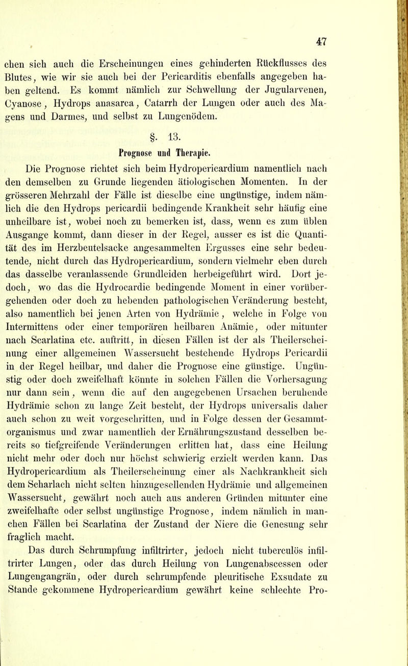 eben sich auch die Erscheinungen eines gehinderten Rückflusses des Blutes, wie wir sie auch bei der Pericarditis ebenfalls angegeben ha- ben geltend. Es kommt nämbch zur Schwellung der Jugularvenen, Cyanose, Hydrops anasarca, Catarrh der Lungen oder auch des Ma- gens und Darmes, und selbst zu Lungenödem. §. 13. Prognose und Therapie. Die Prognose richtet sich beim Hydropericardium namentlich nach den demselben zu Grunde liegenden ätiologischen Momenten. In der grösseren Mehrzahl der Fälle ist dieselbe eine ungünstige, indem näm- lich die den Hydrops pericardii bedingende Krankheit sehr häutig eine unheilbare ist, wobei noch zu bemerken ist, dass, wenn es zum üblen Ausgange kommt, dann dieser in der Kegel, ausser es ist die Quanti- tät des im Herzbeutelsacke angesammelten Ergusses eine sehr bedeu- tende, nicht durch das Hydropericardium, sondern vielmehr eben durch das dasselbe veranlassende Grundleiden herbeigeführt wird. Dort je- doch, wo das die Hydrocardie bedingende Moment in einer vorüber- gehenden oder doch zu hebenden pathologischen Veränderung besteht, also namentlich bei jenen Arten von Hydrämie , welche in Folge von Intermittens oder einer temporären heilbaren Anämie, oder mitunter nach Scarlatina etc. auftritt, in diesen Fällen ist der als Theilerschei- nung einer allgemeinen Wassersucht bestehende Hydrops Pericardii in der Regel heilbar, und daher die Prognose eine günstige. Ungün- stig oder doch zweifelhaft könnte in solchen Fällen die Vorhersagung nur dann sein, wenn die auf den angegebenen Ursachen beruhende Hydrämie schon zu lange Zeit besteht, der Hydrops universalis daher auch schon zu weit vorgeschritten, und in Folge dessen der Gesamrat- organismus und zwar namentlich der Ernährungszustand desselben be- reits so tiefgreifende Veränderungen erlitten hat, dass eine Heilung nicht mehr oder doch nur höchst schwierig erzielt werden kann. Das Hydropericardium als Theilerschcinung einer als Nachkrankheit sich dem Scharlach nicht selten hinzugesellenden Hydrämie und allgemeinen Wassersucht, gewährt noch auch aus anderen Gründen mitunter eine zweifelhafte oder selbst ungünstige Prognose, indem nämlich in man- chen Fällen bei Scarlatina der Zustand der Niere die Genesung sehr fraglich macht. Das durch Schrumpfung inliltrirter, jedoch nicht tuberculös intil- trirter Lungen, oder das durch Heilung von Lungenabscessen oder Lungengangrän, oder durch schrumpfende pleuritische Exsudate zu Stande gekommene Hydropericardium gewährt keine schlechte Pro-
