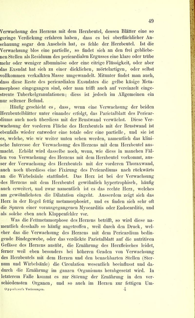 Verwachsimg des Herzens mit dem Herzbeutel, dessen Blätter eine so geringe Verdickung erfahren haben, dass es bei oberflächlicher An- schauung sogar den Anschein hat, es fehle der Herzbeutel. Ist die Verwachsung blos eine partielle, so findet sich an den frei gebliebe- nen Stellen als Residuum des pericardialen Ergusses eine klare oder trübe mehr oder weniger alburainöse oder eine eitrige Flüssigkeit, oder aber das Exsudat hat sich zu einer dicklichen, mörtelartigen, oder selbst vollkommen verkalkten Masse umgewandelt. Mitunter findet man auch, dass diese Reste des pericardialen Exsudates die gelbe käsige Meta- morphose eingegangen sind, oder man trifft auch auf vereinzelt einge- streute Tuberkelgranulationen; diess ist jedoch im Allgemeinen ein nur seltener Befund. Häufig geschieht es, dass, wenn eine Verwachsung der beiden Herzbeutelblätter unter einander erfolgt, das Parietalblatt des Pericar- diums auch noch überdiess mit der Brustwand verwächst. Diese Ver- wachsung der vorderen Fläche des Herzbeutels mit der Brustwand ist ebenfalls wieder entweder eine totale oder eine partielle, und sie ist es, welche, wie wir weiter unten sehen werden, namentlich das klini- sche Interesse der Verwachsung des Herzens mit dem Herzbeutel aus- macht. Erhöht wird dasselbe noch, wenn, wie diess in manchen Fäl- len von Verwachsung des Herzens mit dem Herzbeutel vorkommt, aus- ser der Verwachsung des Herzbeutels mit der vorderen Thoraxwaud, auch noch überdiess eine Fixirung des Pericardiums nach rückwärts an die Wirbelsäule stattfindet. Das Herz ist bei der Verwachsung des Herzens mit dem Herzbeutel gewöhnlich hypertrophisch, häufig auch erweitert, und zwar namentlich ist es das rechte Herz, welches am gewöhnlichsten die Dilatation eingeht. Ausserdem zeigt sich das Herz in der Regel fettig metamorphosirt, und es finden sich sehr oft die Spuren einer vorausgegangenen Myocarditis oder Endocarditis, und als solche eben auch Klappenfehler vor. Was die Fettmetamorphose des Herzens betrifft, so wird diese na- mentlich desshalb so häufig angetroffen, weil durch den Druck, wel- cher das die Verwachsung des Herzens mit dem Pericardium bedin- gende Bindegewebe, oder das verdickte Parietalblatt auf die nutritiven Gefässe des Herzens ausübt, die Ernährung des Herzfleisches leidet, ferner weil eben besonders bei höhereu Graden von Verwachsung des Herzbeutels mit dem Herzen und den benachbarten Stellen (Ster- num imd Wirbelsäule) die Circulation wesentlich beeiuflusst und da- durch die Ernährung im ganzen Organismus herabgesetzt wird. In letzterem Falle kommt es zur Störung der Ernährung in den ver- schiedensten Organen, und so auch im Herzen zur fettigen Um- O p p ol ü e r's Vorlesiiugeii. 4: