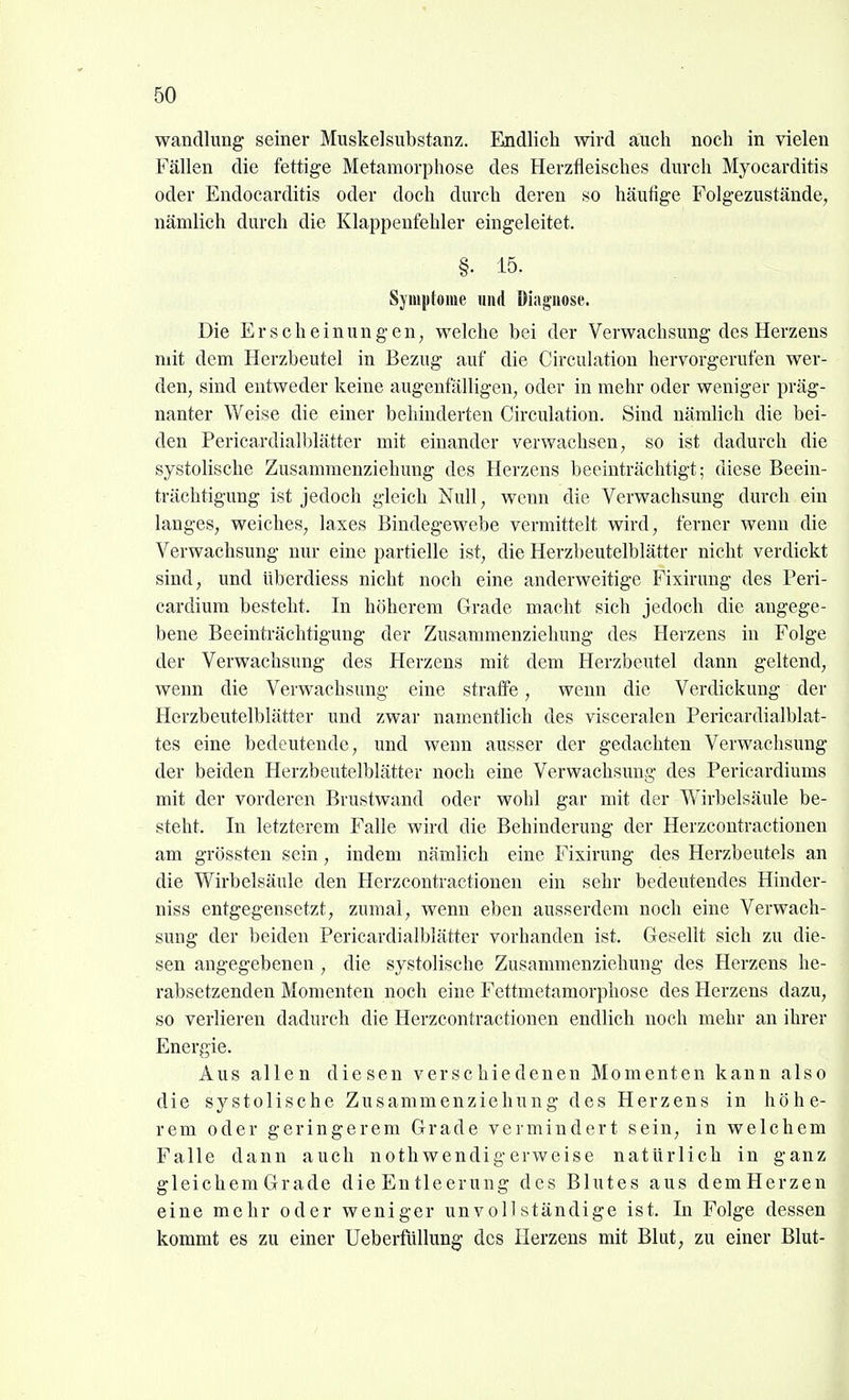 Wandlung seiner Muskelsubstanz. Endlich wird auch noch in vielen Fällen die fettige Metamorphose des Herzfieisches durch Myocarditis oder Endocarditis oder doch durch deren so häufige Folgezustände, nämlich durch die Klappenfehler eingeleitet. §. 15. Sjmptome und Diagnose. Die Erscheinungen, welche bei der Verwachsung des Herzens mit dem Herzbeutel in Bezug auf die Circulation hervorgerufen wer- den, sind entweder keine augenfälligen, oder in mehr oder weniger präg- nanter Weise die einer behinderten Circulation. Sind nämlich die bei- den Pericardialblätter mit einander verwachsen, so ist dadurch die systolische Zusammenziehung des Herzens beeinträchtigt; diese Beein- trächtigung ist jedoch gleich Null, wenn die Verwachsung durch ein langes, weiches, laxes Bindegewebe vermittelt wird, ferner wenn die Verwachsung nur eine partielle ist, die Herzbeutelblätter nicht verdickt sind, und überdiess nicht noch eine anderweitige Fixirung des Peri- cardium besteht. In höherem Grade macht sich jedoch die angege- bene Beeinträchtigung der Zusammenziehung des Herzens in Folge der Verwachsung des Herzens mit dem Herzbeutel dann geltend, wenn die Verwachsung eine straffe, wenn die Verdickung der Herzbeutelblätter und zwar namentlich des visceralen Pericardialblat- tes eine bedeutende, und wenn ausser der gedachten Verwachsung der beiden Herzbeutelblätter noch eine Verwachsung des Pericardiums mit der vorderen Brustwand oder wohl gar mit der Wirbelsäule be- steht. In letzterem Falle wird die Behinderung der Herzcontractionen am grössten sein, indem nämlich eine Fixirung des Herzbeutels an die Wirbelsäule den Herzcontractionen ein sehr bedeutendes Hinder- niss entgegensetzt, zumal, wenn eben ausserdem noch eine Verwach- sung der beiden Pericardialblätter vorhanden ist. Gesellt sich zu die- sen angegebenen , die systolische Zusammenziehung des Herzens he- rabsetzenden Momenten noch eine Fettmetamorphose des Herzens dazu, so verlieren dadurch die Herzcontractionen endlich noch mehr an ihrer Energie. Aus allen diesen verschiedenen Momenten kann also die systolische Zusammenziehung des Herzens in höhe- rem oder geringerem Grade vermindert sein, in welchem Falle dann auch noth wendig erweise natürlich in ganz gleichem Grade die Entleerung des Blutes aus demHerzen eine mehr oder weniger unvollständige ist. In Folge dessen kommt es zu einer UeberfüUung des Herzens mit Blut, zu einer Blut-