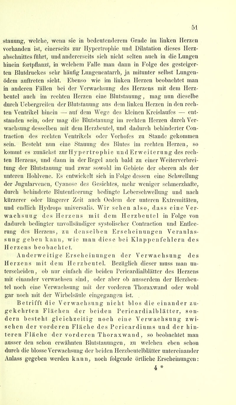 61 Stauung, welche, wenn sie in bedeutenderem Grade im linken Herzen vorhanden ist, einerseits zur Hypertrophie und Dilatation dieses Herz- abschnittes führt, und andererseits sich nicht selten auch in die Lungen hinein fortpflanzt, in welchem Falle man dann in Folge des gesteiger- ten Blutdruckas sehr häufig Lungencatarrh, ja mitunter selbst Lungen- ödem auftreten sieht. Ebenso wie im linken Herzen beobachtet man in anderen Fällen bei der Verwachsung des Herzens mit dem Herz- beutel auch im rechten Herzen eine Blutstauung, mag nun dieselbe durch Uebergreifen der Blutstauung aus dem linken Herzen in den rech- ten Ventrikel hinein — auf dem Wege des kleinen Kreislaufes — ent- standen sein, oder mag die Blutstauung im rechten Herzen durch Ver- wachsung desselben mit dem Herzbeutel, und dadurch behinderter Con- traction des rechten Ventrikels oder Vorhofes zu Stande gekommen sein. Besteht nun eine Stauung des Blutes im rechten Herzen, so kommt es zunächst zur Hypertrophie u n d E r w e i t e r u n g des rech- ten Herzens, und dann in der Regel auch bald zu einer Weiterverbrei- tung der Blutstauung und zwar sowohl im Gebiete der oberen als der unteren Hohlvenc. Es entwickelt sich in Folge dessen eine Schwellung der Jugularvenen, Cyanose des Gesichtes, mehr weniger schmerzhafte, durch behinderte Blutentleerung bedingte Leberschwellung und nach kürzerer oder längerer Zeit auch Oedem der unteren Extremitäten, und endlich Hydrops universalis. Wir sehen also, dass eine Ver- wachsung des Herzens mit dem Herzbeutel in Folge von dadurch bedingter unvollsändiger systolischer Contraction und Entlee- rung des Herzens, zu denselben Erscheinungen Veranlas- sung geben kann, wie man diese bei Klappenfehlern des Herzens beobachtet. Anderweitige Erscheinungen der Verwachsung des Herzens mit dem Herzbeutel. Bezüglich dieser muss man un- terscheiden, ob nur einfach die beiden Pericardialblätter des Herzens mit einander verwachsen sind, oder aber ob ausserdem der Herzbeu- tel noch eine Verwachsung mit der vorderen Thoraxwand oder wohl gar noch mit der Wirbelsäule eingegangen ist. Betrifft die Verwachsung nicht blos die einander zu- gekehrten Flächen der beiden Pericardialblätter, son- dern besteht gleichzeitig noch eine Verwachsung zwi- schen der vorderen Fläche des Pcricardiums und der hin- teren Fläche der vorderen Thorax wand, so beobachtet man ausser den schon erwähnten Blutstauungen, zu welchen eben schon durch die blosse Verwachsung der beiden Herzbeutelblätter untereinander Anlass gegeben werden kann, noch folgende örtliche Erscheiumigen: 4 *