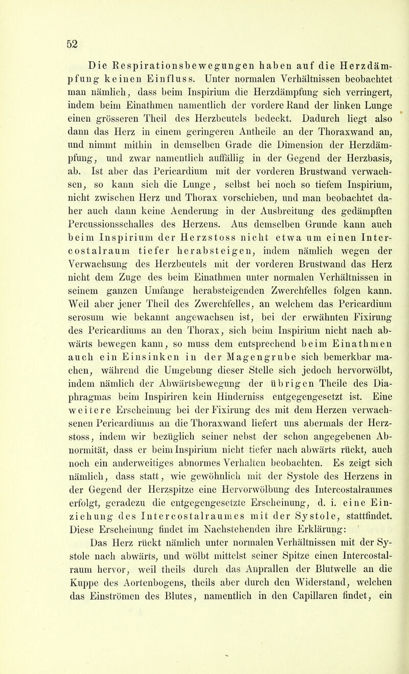 Die Respirationsbewegungen haben auf die Herzdäm- pfung keinen Einfluss. Unter normalen Verhältnissen beobachtet man nämlich, dass beim Inspirium die Herzdämpfung sich verringert, indem beim Einathmen namentlich der vordere Kand der linken Lunge einen grösseren Theil des Herzbeutels bedeckt. Dadurch liegt also dann das Herz in einem geringeren Antheile an der Thoraxwand an, und nimmt mithin in demselben Grade die Dimension der Herzdäm- pfung, und zwar namentlich auffällig in der Gegend der Herzbasis, ab. Ist aber das Pericardium mit der vorderen Brustwand verwach- sen, so kann sich die Lunge, selbst bei noch so tiefem Inspirium, nicht zwischen Herz und Thorax vorschieben, und man beobachtet da- her auch dann keine Aenderung in der Ausbreitung des gedämpften Percussionsschalles des Herzens. Aus demselben Grunde kann auch beim Inspirium der Herzstoss nicht etwa um einen Inter- costalraum tiefer herabsteigen, indem nämlich wegen der Verwachsung des Herzbeutels mit der vorderen Brustwand das Herz nicht dem Zuge des beim Einathmen unter normalen Verhältnissen in seinem ganzen Umfange herabsteigenden Zwerchfelles folgen kaim. Weil aber jener Theil des Zwerchfelles, an welchem das Pericardium serosum wie bekannt angewachsen ist, bei der erwähnten Fixirung des Pericardiums au den Thorax, sich beim Inspiriinn nicht nach ab- wärts bewegen kann, so muss dem entsprechend beim Einathmen auch ein Einsinken in der Magengrube sich bemerkbar ma- chen, während die Umgebung dieser Stelle sich jedoch hervorwölbt, indem nämlich der Abwärtsbewegung der übrigen Theile des Dia- phragmas beim Inspiriren kein Hinderniss entgegengesetzt ist. Eine weitere Erscheinung bei der Fixirung des mit dem Herzen verwach- senen Pericardiums an die Thoraxwand liefert uns abermals der Herz- stoss, indem wir bezüglich seiner nebst der schon angegebenen Ab- normität, dass er beim Inspirium nicht tiefer nach abwärts rückt, auch noch ein anderweitiges abnormes Verhalten beobachten. Es zeigt sich nämlich, dass statt, wie gewöhnlich mit der Systole des Herzens in der Gegend der Herzspitze eine Hervorwölbung des Intercostalraumes erfolgt, geradezu die entgegengesetzte Erscheinung, d. i. eine Ein- ziehung des Intercostalraumes mit der Systole, stattfindet. Diese Erscheinung findet im Nachstehenden ihre Erklärung: Das Herz rückt nämlich unter normalen Verhältnissen mit der Sy- stole nach abwärts, und wölbt mittelst seiner Spitze einen Intercostal- raum hervor, weil theils durch das Anprallen der Blutwelle an die Kuppe des Aortenbogens, theils aber durch den Widerstand, welchen das Einströmen des Blutes, namentlich in den Capillaren findet, ein