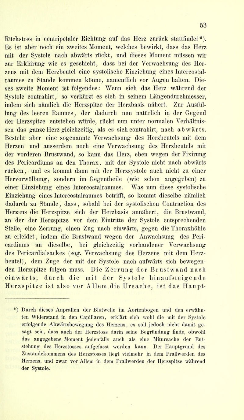 Rückstoss in centripetaler Richtimg* auf das Herz zurück stattfindet*). Es ist aber noch ein zweites Moment, welches bewirkt, dass das Herz mit der Systole nach abwärts rückt, und dieses Moment müssen wir zur Erklärung wie es geschieht, dass bei der Verwachsung des Her- zens mit dem Herzbeutel eine systolische Einziehung eines Intercostal- raumes zu Stande kommen könne, namentlich vor Augen halten. Die- ses zweite Moment ist folgendes: Wenn sich das Herz während der Systole contrahirt, so verkürzt es sich in seinem Längendurchmesser, indem sich nämlich die Herzspitze der Herzbasis nähert. Zur Ausfül- lung des leeren Raumes, der dadurch nun natürlich in der Gegend der Herzspitze entstehen würde, rückt nun unter normalen Verhältnis- sen das ganze Herz gleichzeitig, als es sich contrahirt, nach abwärts. Besteht aber eine sogenannte Verwachsung des Herzbeutels mit dem Herzen und ausserdem noch eine Verwachsung des Herzbeutels mit der vorderen Brustwand, so kann das Herz, eben wegen derFixirung des Pericardiums an den Thorax, mit der Systole nicht nach abwärts rücken, imd es kommt dann mit der Herzsystole auch nicht zu einer Hervorwölbung, sondern im Gegentheile (wie schon angegeben) zu einer Einziehung eines Intercostalraumes. Was nun diese systolische Einziehung eines Intercostalraumes betrifft, so kommt dieselbe nämlich dadurch zu Stande, dass, sobald bei der systolischen Contraction des Herzens die Herzspitze sich der Herzbasis annähert, die Brustwand, an der der Herzspitze vor dem Eintritte der Systole entsprechenden Stelle, eine Zerrung, einen Zug nach einwärts, gegen die Thoraxhöhle zu erleidet, indem die Brustwand wegen der Anwachsung des Peri- cardiums an dieselbe, bei gleichzeitig vorhandener Verwachsung des Pericardialsackes (sog. Verwachsung des Herzens mit dem Herz- beutel), dem Zuge der mit der Systole nach aufwärts sich bewegen- den Herzspitze folgen muss. Die Zerrung der Brustwand nach einwärts, durch die mit der Systole hinaufsteigende Herzspitze ist also vor Allem die Ursache, ist das Haupt- *) Durch dieses Anprallen der Blutwelle im Aortenbogen und den erwähn- ten Widerstand in den Capillaren, erklärt sich wohl die mit der Systole erfolgende Abwärtsbewegung des Herzens, es soll jedoch nicht damit ge- sagt sein, dass auch der Herzstoss darin seine Begründung finde, obwohl das angegebene Moment jedenfalls auch als eine Mitursache der Ent- stehung des Herzstosses aufgefasst werden kann. Der Hauptgrund des Zustandekommens des Herzstosses liegt vielmehr in dem Prallwerden des Herzens, und zwar vor Allem in dem Prallwerden der Herzspitze während der Systole.