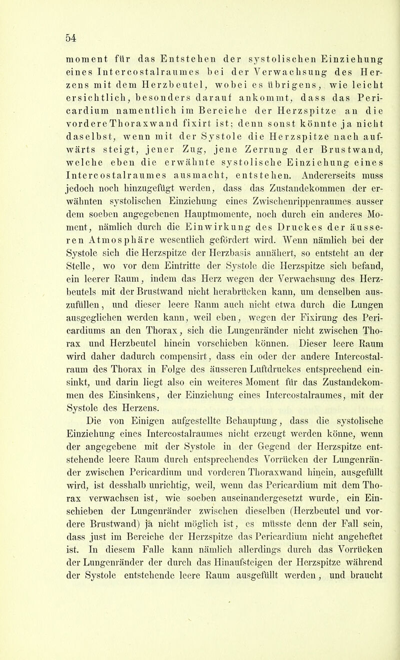 moment für das Entsteben der systolischen Einziehung eines Intercostalraumes bei der Verwachsung des Her- zens mit dem Herzbeutel, wobei es übrigens, wie leicht ersichtlich, besonders darauf ankommt, dass das Peri- cardium namentlich im Bereiche der Herzspitze an die vordere Thoraxwand fixirt ist; denn sonst könnte ja nicht daselbst, wenn mit der Systole die Herzspitze nach auf- wärts steigt, jener Zug, jene Zerrung der Brustwand, welche eben die erwähnte systolische Einzi ehung eine s Intercostalraumes ausmacht, entstehen, xindererseits muss jedoch noch hinzugefügt werden, dass das Zustandekommen der er- wähnten systolischen Einziehung eines Zwischenrippenraumes ausser dem soeben angegebenen Hauptmomente, noch durch ein anderes Mo- ment, nämlich durch die Einwirkung des Druckes der äusse- ren Atmosphäre wesentlich gefördert wird. Wenn nämlich bei der Systole sich die Herzspitze der Herzbasis annähert, so entsteht an der Stelle, wo vor dem Eintritte der Systole die Herzspitze sich befand, ein leerer Eaum, indem das Herz wegen der Verwachsung des Herz- beutels mit der Brustwand nicht herabrücken kann, um denselben aus- zufüllen , und dieser leere Ranm auch nicht etwa durch die Lungen ausgeglichen werden kann, weil eben, wegen der Fixirung des Peri- cardiums an den Thorax, sich die Lungenränder nicht zwischen Tho- rax und Herzbeutel hinein vorschieben können. Dieser leere Raum wird daher dadurch compensirt, dass ein oder der andere Intercostal- raum des Thorax in Folge des äusseren Luftdruckes entsprechend ein- sinkt, und darin liegt also ein weiteres Moment für das Zustandekom- men des Einsinkens, der Einziehung eines Intercostalraumes, mit der Systole des Herzens. Die von Einigen aufgestellte Behauptung, dass die systolische Einziehung eines Intercostalraumes nicht erzeugt werden könne, wenn der angegebene mit der Systole in der Gegend der Herzspitze ent- stehende leere Raum durch entsprechendes Vorrücken der Lungenrän- der zwischen Pericardium und vorderen Thoraxwand hinein, ausgefüllt wird, ist desshalb unrichtig, weil, wenn das Pericardium mit dem Tho- rax verwachsen ist, wie soeben auseinandergesetzt wurde, ein Ein- schieben der Lungenränder zwischen dieselben (Herzbeutel und vor- dere Brustwand) ja nicht möglich ist, es müsste denn der Fall sein, dass just im Bereiche der Herzspitze das Pericardium nicht angeheftet ist. In diesem Falle kann nämlich allerdings durch das Vorrücken der Lungenränder der durch das Hinaufsteigen der Herzspitze während der Systole entstehende leere Raum ausgefüllt werden, und braucht