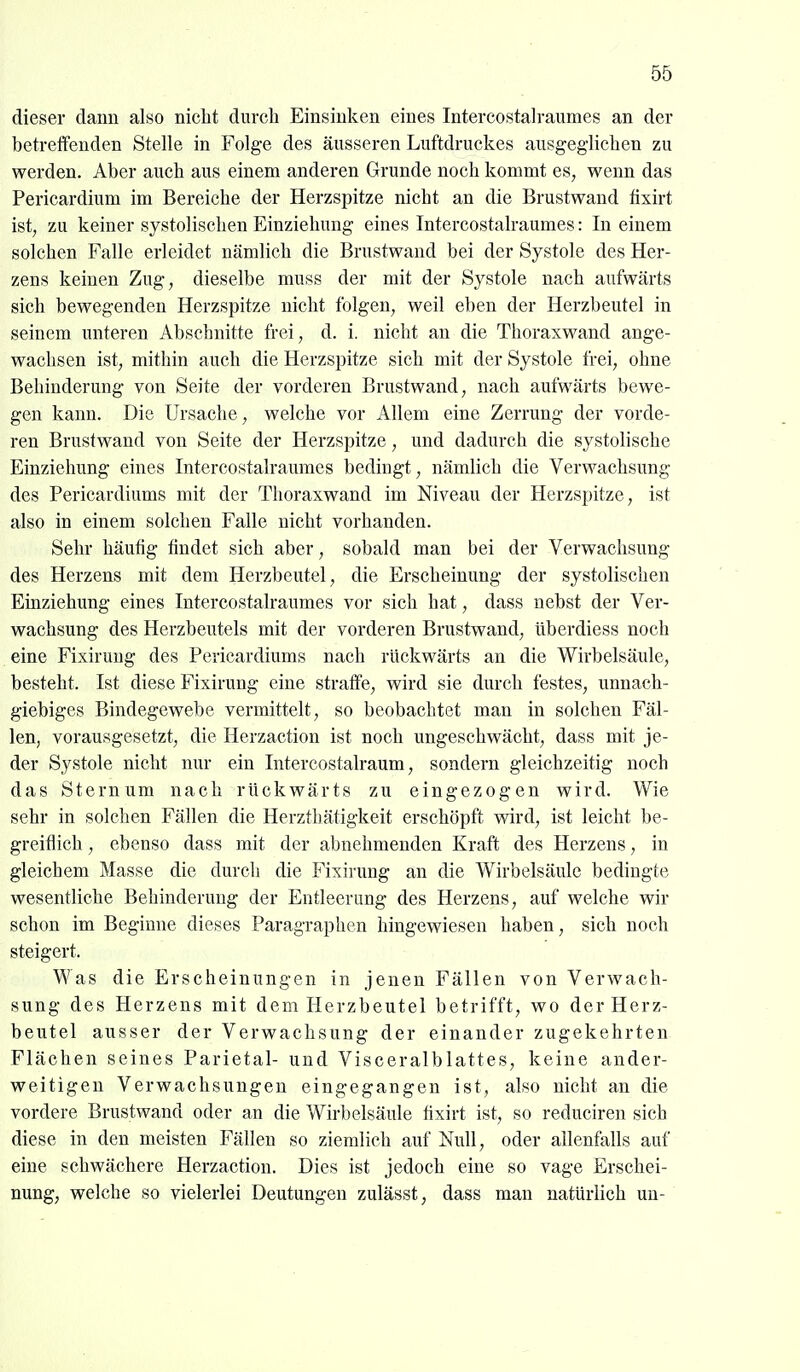 dieser dann also nicht durch Einsinken eines Intercostalraumes an der betreifenden Stelle in Folge des äusseren Luftdruckes ausgeglichen zu werden. Aber auch aus einem anderen Grunde noch kommt es, wenn das Pericardium im Bereiche der Herzspitze nicht an die Brustwand fixirt ist, zu keiner systolischen Einziehung eines Intercostalraumes: In einem solchen Falle erleidet nämlich die Brustwand bei der Systole des Her- zens keinen Zug, dieselbe muss der mit der Systole nach aufwärts sich bewegenden Herzspitze nicht folgen, weil eben der Herzbeutel in seinem unteren Abschnitte frei, d. i. nicht an die Thoraxwand ange- wachsen ist, mithin auch die Herzspitze sich mit der Systole frei, ohne Behinderung von Seite der vorderen Brustwand, nach aufwärts bewe- gen kann. Die Ursache, welche vor Allem eine Zerrung der vorde- ren Brustwand von Seite der Herzspitze, und dadurch die systolische Einziehung eines Intercostalraumes bedingt, nämlich die Verwachsung des Pericardiums mit der Thoraxwand im Niveau der Herzspitze, ist also in einem solchen Falle nicht vorhanden. Sehr häufig findet sich aber, sobald man bei der Verwachsung des Herzens mit dem Herzbeutel, die Erscheinung der systolischen Einziehung eines Intercostalraumes vor sich hat, dass nebst der Ver- wachsung des Herzbeutels mit der vorderen Brustwand, überdiess noch eine Fixirung des Pericardiums nach rückwärts an die Wirbelsäule, besteht. Ist diese Fixirung eine straffe, wird sie durch festes, unnach- giebiges Bindegewebe vermittelt, so beobachtet man in solchen Fäl- len, vorausgesetzt, die Herzaction ist noch ungeschwächt, dass mit je- der Systole nicht nur ein Intercostalraum, sondern gleichzeitig noch das Sternum nach rückwärts zu eingezogen wird. Wie sehr in solchen Fällen die Herzthätigkeit erschöpft wird, ist leicht be- greiflich , ebenso dass mit der abnehmenden Kraft des Herzens, in gleichem Masse die durch die Fixirung an die Wirbelsäule bedingte wesentliche Behinderung der Entleerung des Herzens, auf welche wir schon im Beginne dieses Paragraphen hingewiesen haben, sich noch steigert. Was die Erscheinungen in jenen Fällen von Verwach- sung des Herzens mit dem Herzbeutel betrifft, wo der Herz- beutel ausser der Verwachsung der einander zugekehrten Flächen seines Parietal- und Visceralblattes, keine ander- weitigen Verwachsungen eingegangen ist, also nicht an die vordere Brustwand oder an die Wirbelsäule fixirt ist, so reduciren sich diese in den meisten Fällen so ziemlich auf Null, oder allenfalls auf eine schwächere Herzaction. Dies ist jedoch eine so vage Erschei- nung, welche so vielerlei Deutungen zulässt, dass man natürlich un-