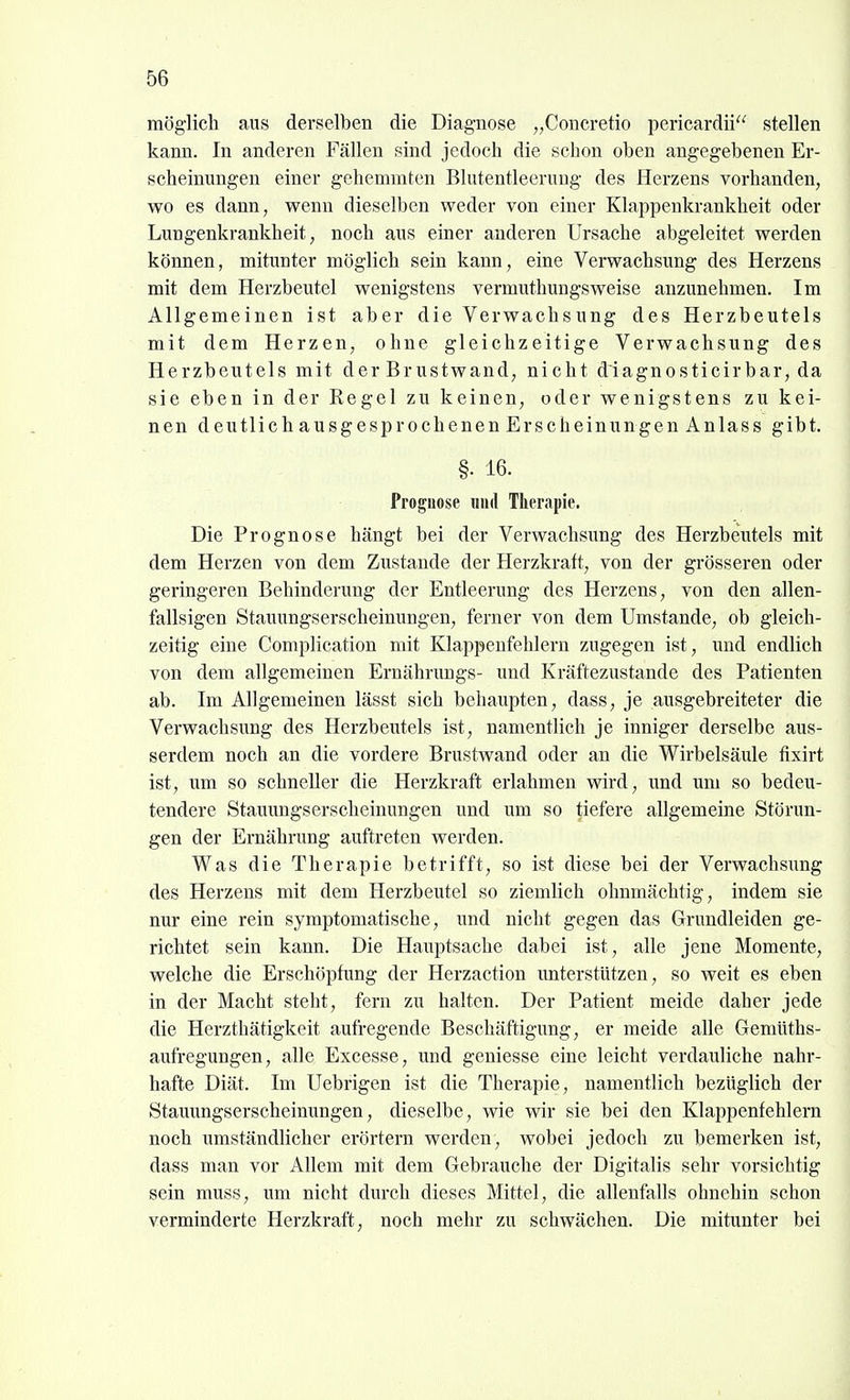 möglich ans derselben die Diagnose „Concretio pericardii stellen kann. In anderen Fällen sind jedoch die schon oben angegebenen Er- scheinungen einer gehemmten Blutentleeruug des Herzens vorhanden, wo es dann, wenn dieselben weder von einer Klappenkrankheit oder Lungenkrankheit, noch aus einer anderen Ursache abgeleitet werden können, mitunter möglich sein kann, eine Verwachsung des Herzens mit dem Herzbeutel wenigstens vermuthungsweise anzunehmen. Im Allgemeinen ist aber die Verwachsung des Herzbeutels mit dem Herzen, ohne gleichzeitige Verwachsung des Herzbeutels mit der Brustwand, nicht diagnosticirbar, da sie eben in der Regel zu keinen, oder wenigstens zu kei- nen deutlich ausgesprochenen Erscheinungen Anlass gibt. §. 16. Prognose und Therapie. Die Prognose hängt bei der Verwachsung des Herzbeutels mit dem Herzen von dem Zustande der Herzkratt, von der grösseren oder geringeren Behinderung der Entleerung des Herzens, von den allen- fallsigen Stauungserscheinungen, ferner von dem Umstände, ob gleich- zeitig eine Complication mit Klappenfehlern zugegen ist, und endlich von dem allgemeinen Ernährungs- und Kräftezustande des Patienten ab. Im Allgemeinen lässt sich behaupten, dass, je ausgebreiteter die Verwachsung des Herzbeutels ist, namentlich je inniger derselbe aus- serdem noch an die vordere Brustwand oder an die Wirbelsäule tixirt ist, um so schneller die Herzkraft erlahmen wird, und um so bedeu- tendere Stauimgserscheinungen und um so tiefere allgemeine Störun- gen der Ernährung auftreten werden. Was die Therapie betrifft, so ist diese bei der Verwachsung des Herzens mit dem Herzbeutel so ziemlich ohnmächtig, indem sie nur eine rein symptomatische, und nicht gegen das Grundleiden ge- richtet sein kann. Die Hauptsache dabei ist, alle jene Momente, welche die Erschöpfung der Herzaction imterstützen, so weit es eben in der Macht steht, fern zu halten. Der Patient meide daher jede die Herzthätigkeit aufregende Beschäftigung, er meide alle Geniüths- aufregungen, alle Excesse, und geniesse eine leicht verdauliche nahr- hafte Diät. Im Uebrigen ist die Therapie, namentlich bezüglich der Stauungserscheinungen, dieselbe, wie wir sie bei den Klappenfehlern noch umständlicher erörtern werden, wobei jedoch zu bemerken ist, dass man vor Allem mit dem Gebrauche der Digitalis sehr vorsichtig sein muss, um nicht durch dieses Mittel, die allenfalls ohnehin schon verminderte Herzkraft, noch mehr zu schwächen. Die mitunter bei